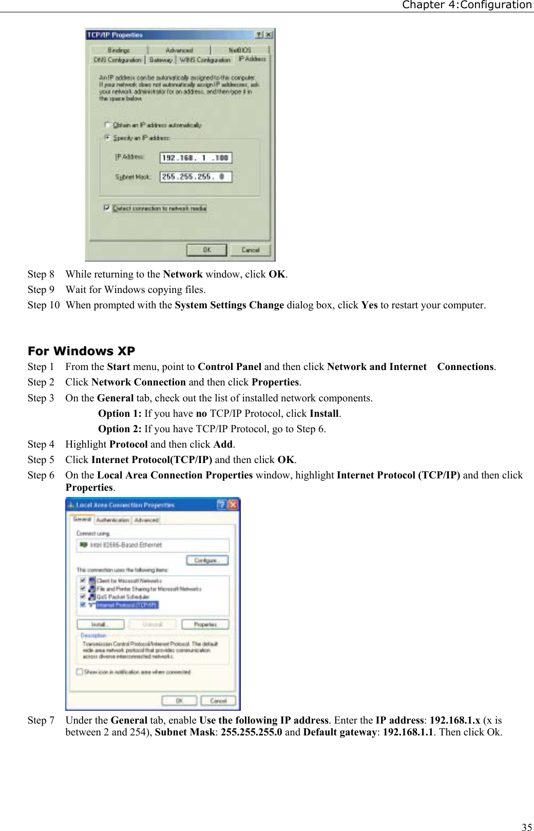 Chapter 4:Configuration35Step 8 While returning to the Network window, click OK.Step 9 Wait for Windows copying files.Step 10 When prompted with the System Settings Change dialog box, click Yes to restart your computer.FFoorr  WWiinnddoowwss  XXPPStep 1 From the Start menu, point to Control Panel and then click Network and Internet    Connections.Step 2 Click Network Connection and then click Properties.Step 3 On the General tab, check out the list of installed network components.Option 1: If you have no TCP/IP Protocol, click Install.Option 2: If you have TCP/IP Protocol, go to Step 6.Step 4 Highlight Protocol and then click Add.Step 5 Click Internet Protocol(TCP/IP) and then click OK.Step 6 On the Local Area Connection Properties window, highlight Internet Protocol (TCP/IP) and then clickProperties.Step 7 Under the General tab, enable Use the following IP address. Enter the IP address: 192.168.1.x (x isbetween 2 and 254), Subnet Mask: 255.255.255.0 and Default gateway: 192.168.1.1. Then click Ok.