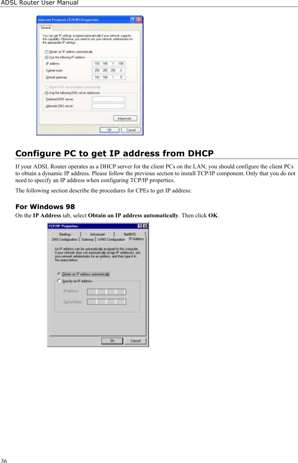 ADSL Router User Manual36Configure PC to get IP address from DHCPIf your ADSL Router operates as a DHCP server for the client PCs on the LAN, you should configure the client PCsto obtain a dynamic IP address. Please follow the previous section to install TCP/IP component. Only that you do notneed to specify an IP address when configuring TCP/IP properties.The following section describe the procedures for CPEs to get IP address:FFoorr  WWiinnddoowwss  9988On the IP Address tab, select Obtain an IP address automatically. Then click OK.