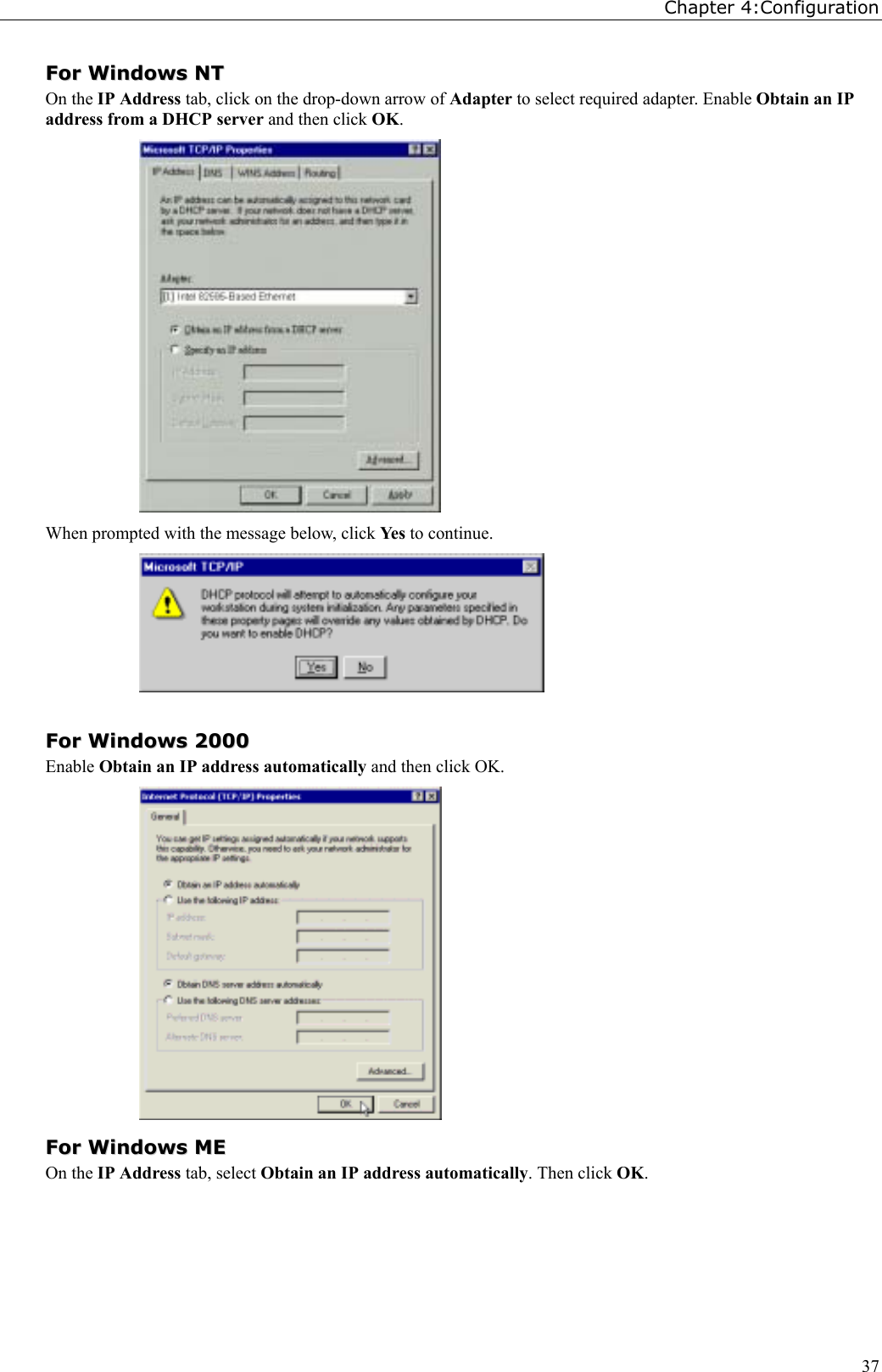 Chapter 4:Configuration37FFoorr  WWiinnddoowwss  NNTTOn the IP Address tab, click on the drop-down arrow of Adapter to select required adapter. Enable Obtain an IPaddress from a DHCP server and then click OK.When prompted with the message below, click Yes  to continue.FFoorr  WWiinnddoowwss  22000000Enable Obtain an IP address automatically and then click OK.FFoorr  WWiinnddoowwss  MMEEOn the IP Address tab, select Obtain an IP address automatically. Then click OK.