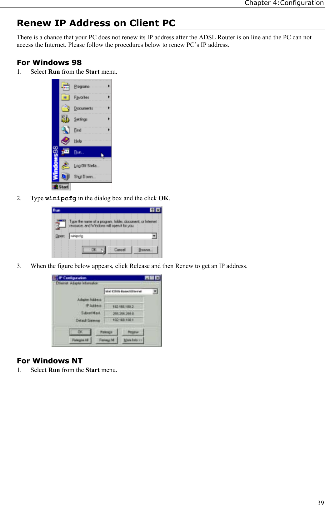 Chapter 4:Configuration39Renew IP Address on Client PCThere is a chance that your PC does not renew its IP address after the ADSL Router is on line and the PC can notaccess the Internet. Please follow the procedures below to renew PC’s IP address.FFoorr  WWiinnddoowwss  99881. Select Run from the Start menu.2. Type winipcfg in the dialog box and the click OK.3. When the figure below appears, click Release and then Renew to get an IP address.FFoorr  WWiinnddoowwss  NNTT1. Select Run from the Start menu.