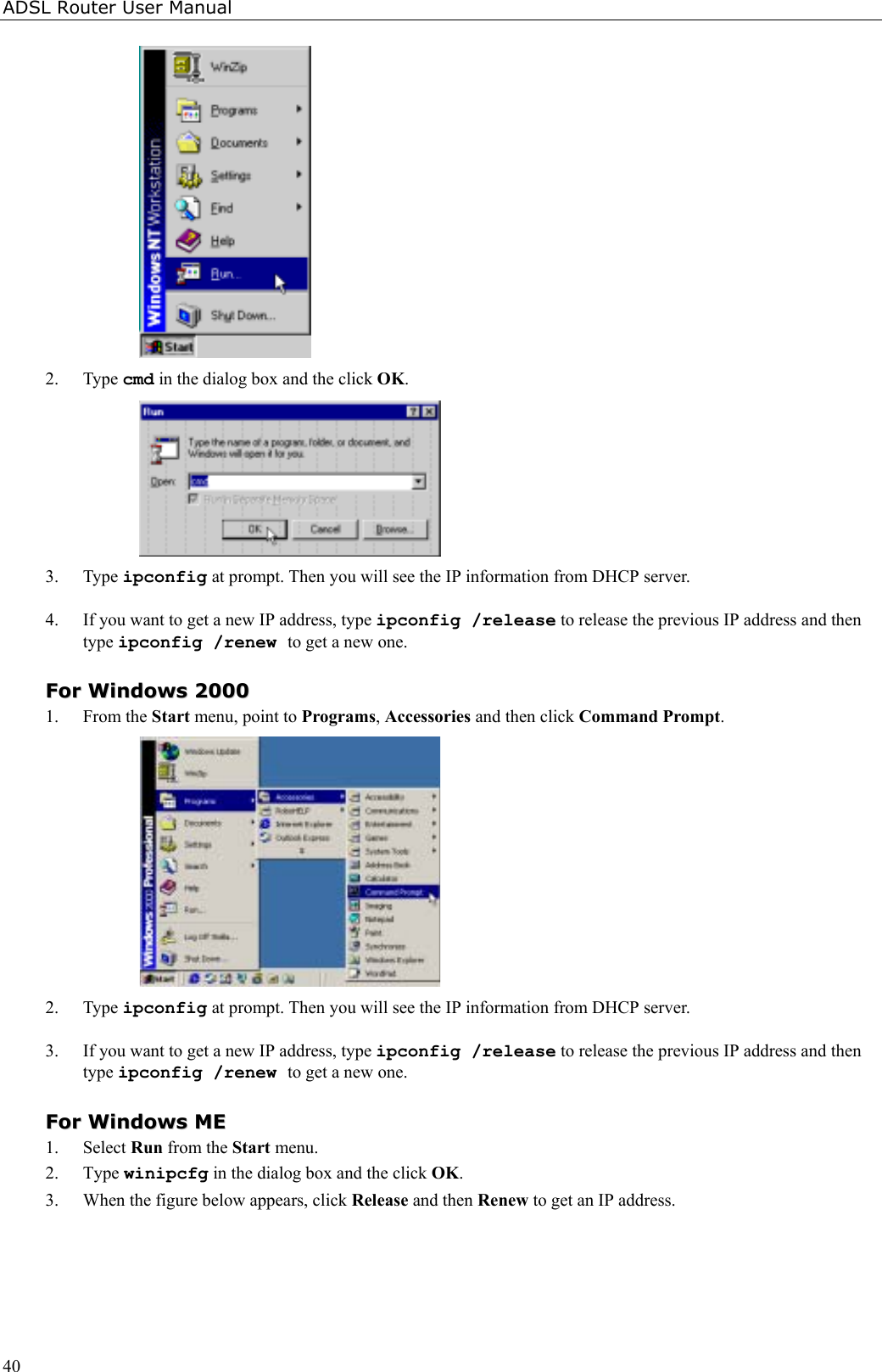 ADSL Router User Manual402. Type cmd in the dialog box and the click OK.3. Type ipconfig at prompt. Then you will see the IP information from DHCP server.4. If you want to get a new IP address, type ipconfig /release to release the previous IP address and thentype ipconfig /renew to get a new one.FFoorr  WWiinnddoowwss  220000001. From the Start menu, point to Programs, Accessories and then click Command Prompt.2. Type ipconfig at prompt. Then you will see the IP information from DHCP server.3. If you want to get a new IP address, type ipconfig /release to release the previous IP address and thentype ipconfig /renew to get a new one.FFoorr  WWiinnddoowwss  MMEE1. Select Run from the Start menu.2. Type winipcfg in the dialog box and the click OK.3. When the figure below appears, click Release and then Renew to get an IP address.