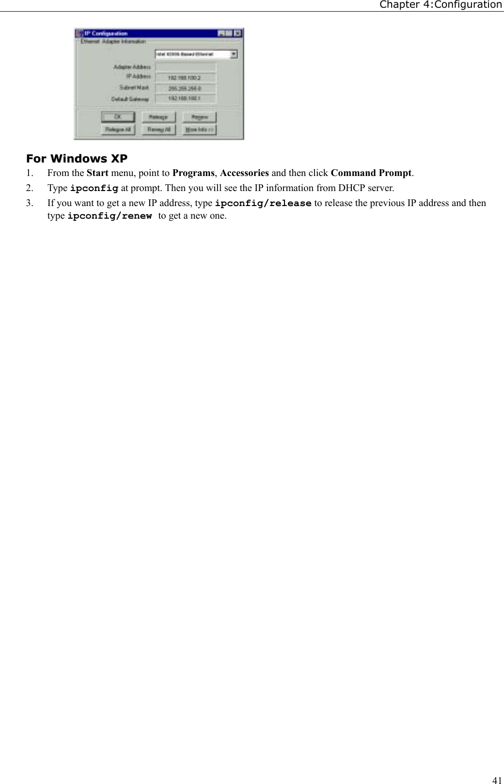 Chapter 4:Configuration41FFoorr  WWiinnddoowwss  XXPP1. From the Start menu, point to Programs, Accessories and then click Command Prompt.2. Type ipconfig at prompt. Then you will see the IP information from DHCP server.3. If you want to get a new IP address, type ipconfig/release to release the previous IP address and thentype ipconfig/renew to get a new one.