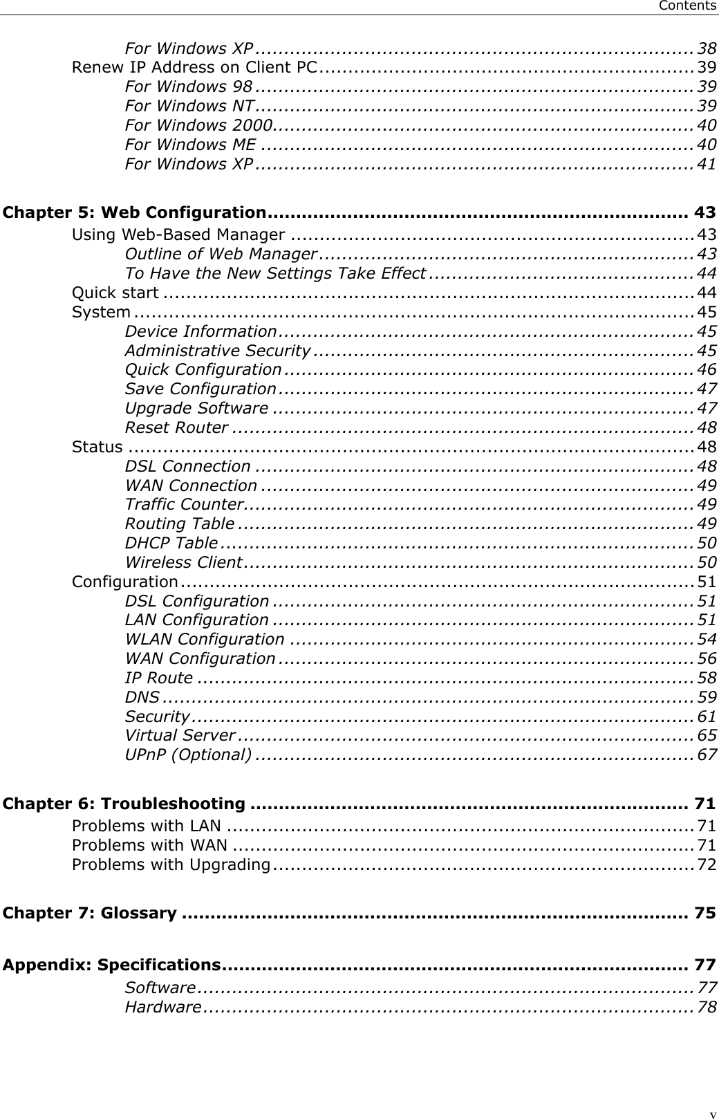 ContentsvFor Windows XP ............................................................................ 38Renew IP Address on Client PC.................................................................39For Windows 98 ............................................................................39For Windows NT............................................................................39For Windows 2000.........................................................................40For Windows ME ...........................................................................40For Windows XP ............................................................................ 41Chapter 5: Web Configuration.......................................................................... 43Using Web-Based Manager ......................................................................43Outline of Web Manager.................................................................43To Have the New Settings Take Effect ..............................................44Quick start ............................................................................................44System .................................................................................................45Device Information........................................................................45Administrative Security .................................................................. 45Quick Configuration ....................................................................... 46Save Configuration........................................................................47Upgrade Software .........................................................................47Reset Router ................................................................................48Status ..................................................................................................48DSL Connection ............................................................................ 48WAN Connection ...........................................................................49Traffic Counter..............................................................................49Routing Table ...............................................................................49DHCP Table ..................................................................................50Wireless Client..............................................................................50Configuration.........................................................................................51DSL Configuration .........................................................................51LAN Configuration .........................................................................51WLAN Configuration ......................................................................54WAN Configuration ........................................................................56IP Route ...................................................................................... 58DNS ............................................................................................59Security....................................................................................... 61Virtual Server ............................................................................... 65UPnP (Optional) ............................................................................ 67Chapter 6: Troubleshooting ............................................................................. 71Problems with LAN .................................................................................71Problems with WAN ................................................................................71Problems with Upgrading.........................................................................72Chapter 7: Glossary ......................................................................................... 75Appendix: Specifications.................................................................................. 77Software......................................................................................77Hardware.....................................................................................78