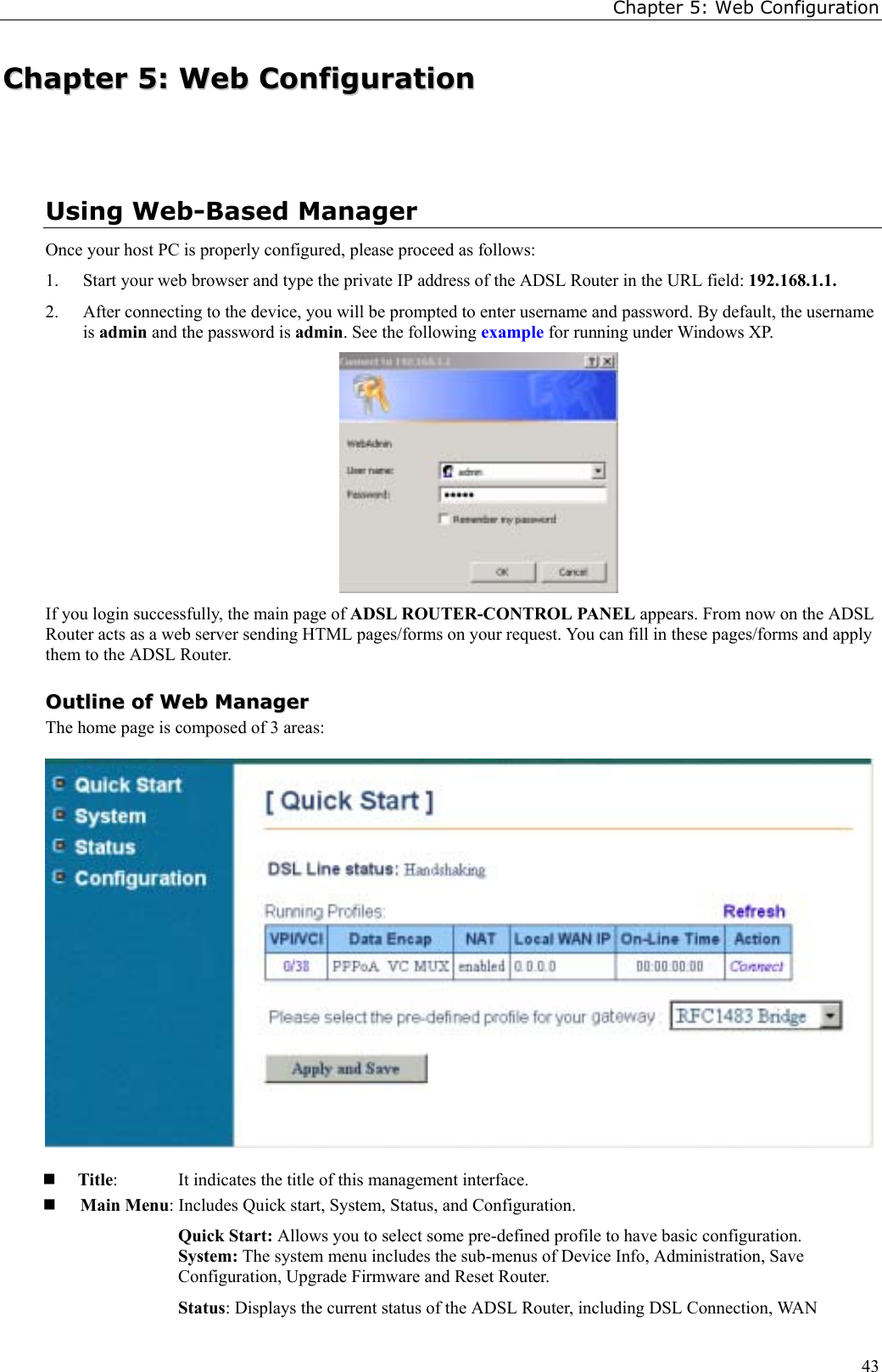 Chapter 5: Web Configuration43CChhaapptteerr  55::  WWeebb  CCoonnffiigguurraattiioonnUsing Web-Based ManagerOnce your host PC is properly configured, please proceed as follows:1. Start your web browser and type the private IP address of the ADSL Router in the URL field: 192.168.1.1.2. After connecting to the device, you will be prompted to enter username and password. By default, the usernameis admin and the password is admin. See the following example for running under Windows XP.If you login successfully, the main page of ADSL ROUTER-CONTROL PANEL appears. From now on the ADSLRouter acts as a web server sending HTML pages/forms on your request. You can fill in these pages/forms and applythem to the ADSL Router.OOuuttlliinnee  ooff  WWeebb  MMaannaaggeerrThe home page is composed of 3 areas: Title:  It indicates the title of this management interface. Main Menu: Includes Quick start, System, Status, and Configuration.Quick Start: Allows you to select some pre-defined profile to have basic configuration.System: The system menu includes the sub-menus of Device Info, Administration, SaveConfiguration, Upgrade Firmware and Reset Router.Status: Displays the current status of the ADSL Router, including DSL Connection, WAN