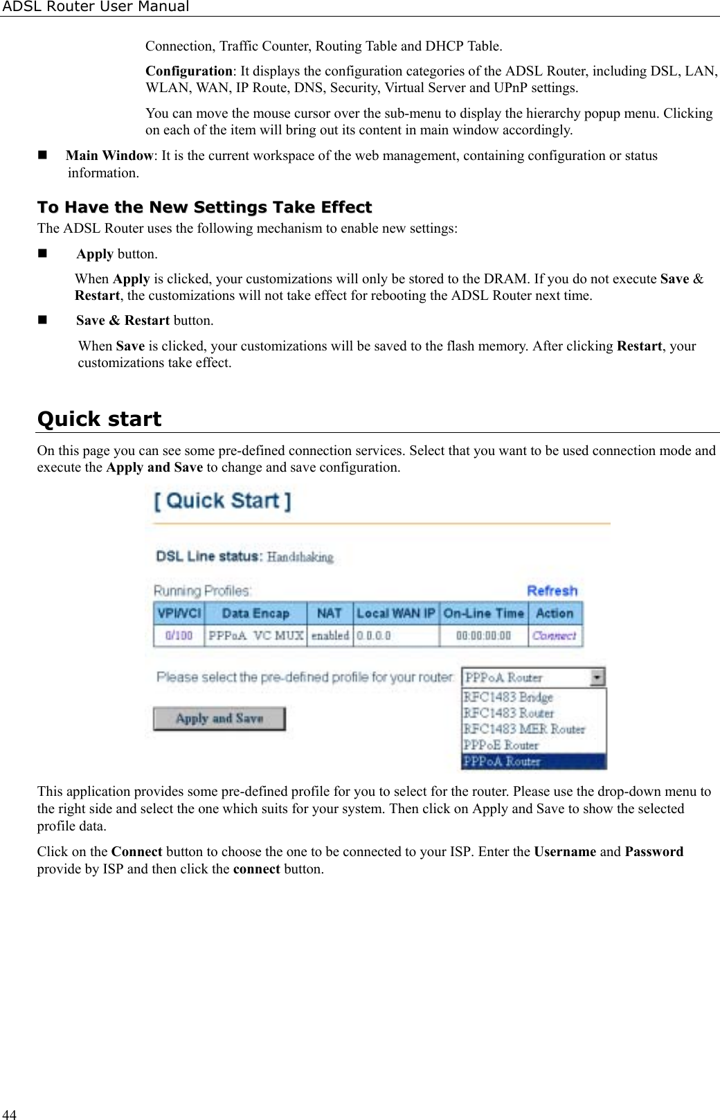 ADSL Router User Manual44Connection, Traffic Counter, Routing Table and DHCP Table.Configuration: It displays the configuration categories of the ADSL Router, including DSL, LAN,WLAN, WAN, IP Route, DNS, Security, Virtual Server and UPnP settings.You can move the mouse cursor over the sub-menu to display the hierarchy popup menu. Clickingon each of the item will bring out its content in main window accordingly. Main Window: It is the current workspace of the web management, containing configuration or statusinformation.TToo  HHaavvee  tthhee  NNeeww  SSeettttiinnggss  TTaakkee  EEffffeeccttThe ADSL Router uses the following mechanism to enable new settings: Apply button.When Apply is clicked, your customizations will only be stored to the DRAM. If you do not execute Save &amp;Restart, the customizations will not take effect for rebooting the ADSL Router next time. Save &amp; Restart button.When Save is clicked, your customizations will be saved to the flash memory. After clicking Restart, yourcustomizations take effect.Quick startOn this page you can see some pre-defined connection services. Select that you want to be used connection mode andexecute the Apply and Save to change and save configuration.This application provides some pre-defined profile for you to select for the router. Please use the drop-down menu tothe right side and select the one which suits for your system. Then click on Apply and Save to show the selectedprofile data.Click on the Connect button to choose the one to be connected to your ISP. Enter the Username and Passwordprovide by ISP and then click the connect button.