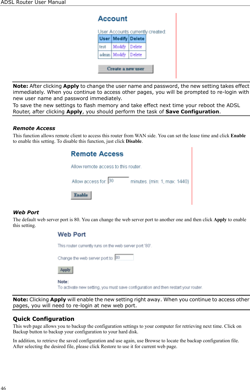 ADSL Router User Manual46Note: After clicking Apply to change the user name and password, the new setting takes effectimmediately. When you continue to access other pages, you will be prompted to re-login withnew user name and password immediately.To save the new settings to flash memory and take effect next time your reboot the ADSLRouter, after clicking Apply, you should perform the task of Save Configuration.Remote AccessThis function allows remote client to access this router from WAN side. You can set the lease time and click Enableto enable this setting. To disable this function, just click Disable.Web PortThe default web server port is 80. You can change the web server port to another one and then click Apply to enablethis setting.Note: Clicking Apply will enable the new setting right away. When you continue to access otherpages, you will need to re-login at new web port.QQuuiicckk  CCoonnffiigguurraattiioonnThis web page allows you to backup the configuration settings to your computer for retrieving next time. Click onBackup button to backup your configuration to your hard disk.In addition, to retrieve the saved configuration and use again, use Browse to locate the backup configuration file.After selecting the desired file, please click Restore to use it for current web page.