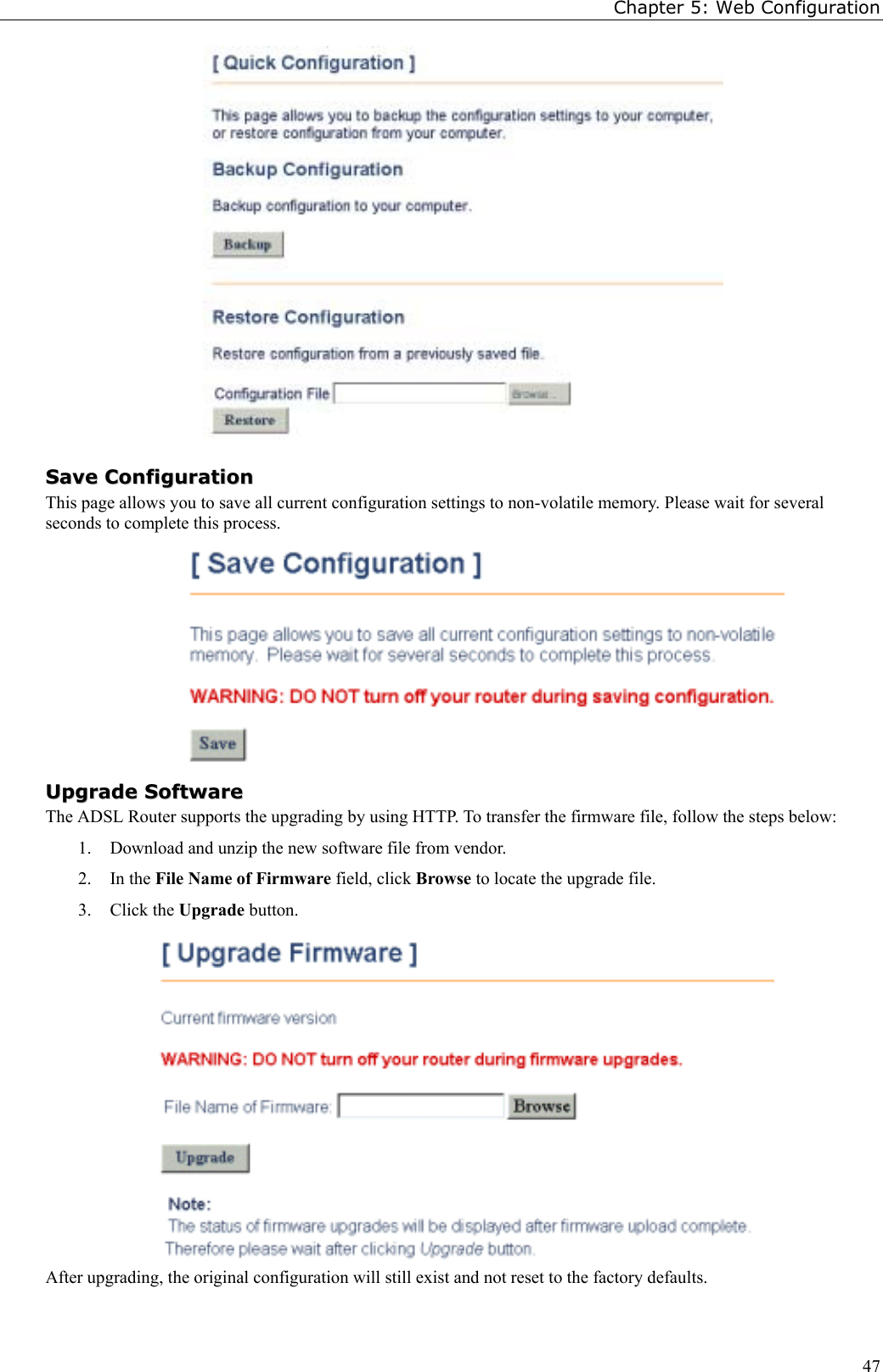 Chapter 5: Web Configuration47SSaavvee  CCoonnffiigguurraattiioonnThis page allows you to save all current configuration settings to non-volatile memory. Please wait for severalseconds to complete this process.UUppggrraaddee  SSooffttwwaarreeThe ADSL Router supports the upgrading by using HTTP. To transfer the firmware file, follow the steps below:1. Download and unzip the new software file from vendor.2. In the File Name of Firmware field, click Browse to locate the upgrade file.3. Click the Upgrade button.After upgrading, the original configuration will still exist and not reset to the factory defaults.