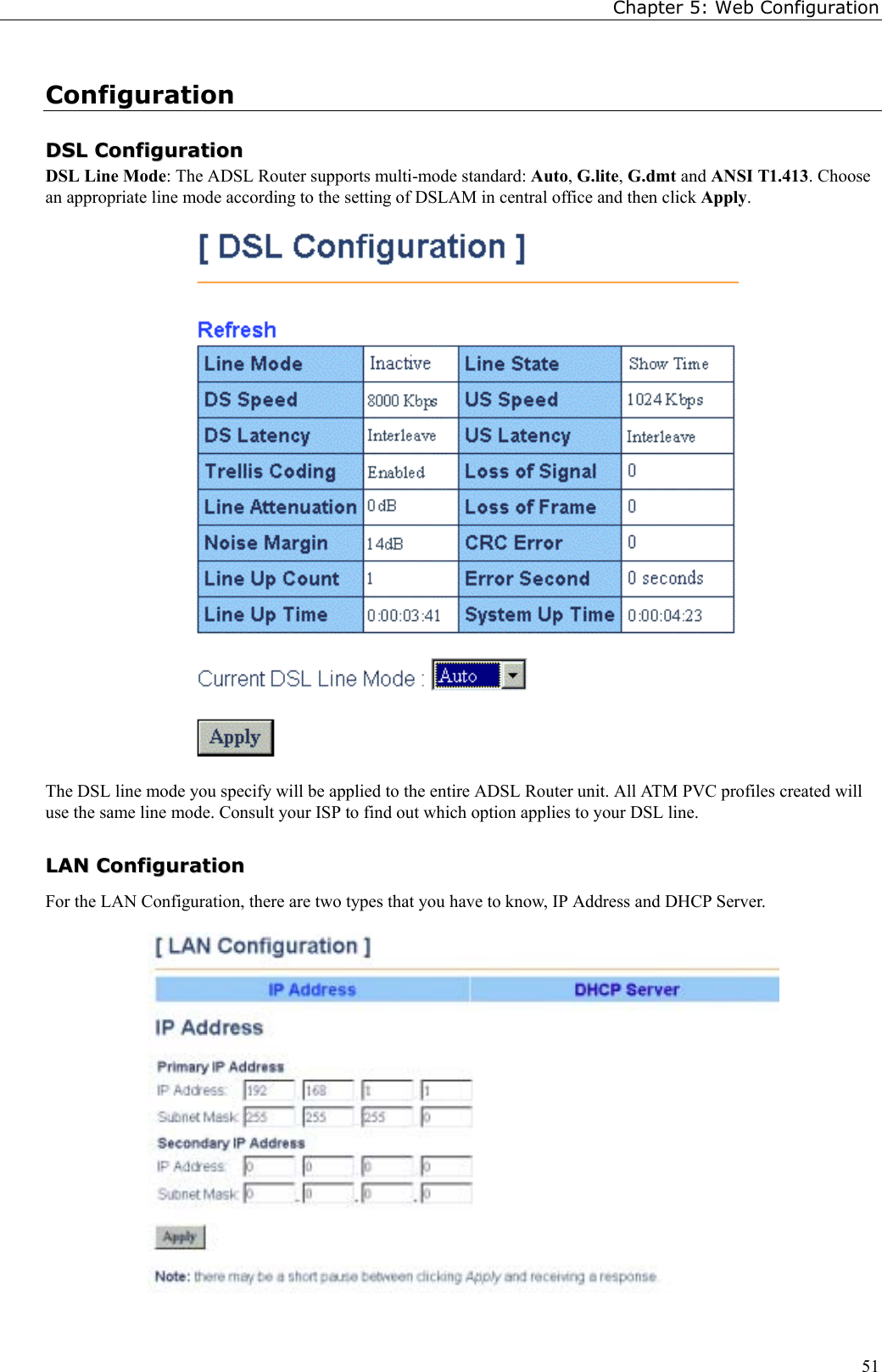 Chapter 5: Web Configuration51ConfigurationDDSSLL  CCoonnffiigguurraattiioonnDSL Line Mode: The ADSL Router supports multi-mode standard: Auto, G.lite, G.dmt and ANSI T1.413. Choosean appropriate line mode according to the setting of DSLAM in central office and then click Apply.The DSL line mode you specify will be applied to the entire ADSL Router unit. All ATM PVC profiles created willuse the same line mode. Consult your ISP to find out which option applies to your DSL line.LLAANN  CCoonnffiigguurraattiioonnFor the LAN Configuration, there are two types that you have to know, IP Address and DHCP Server.