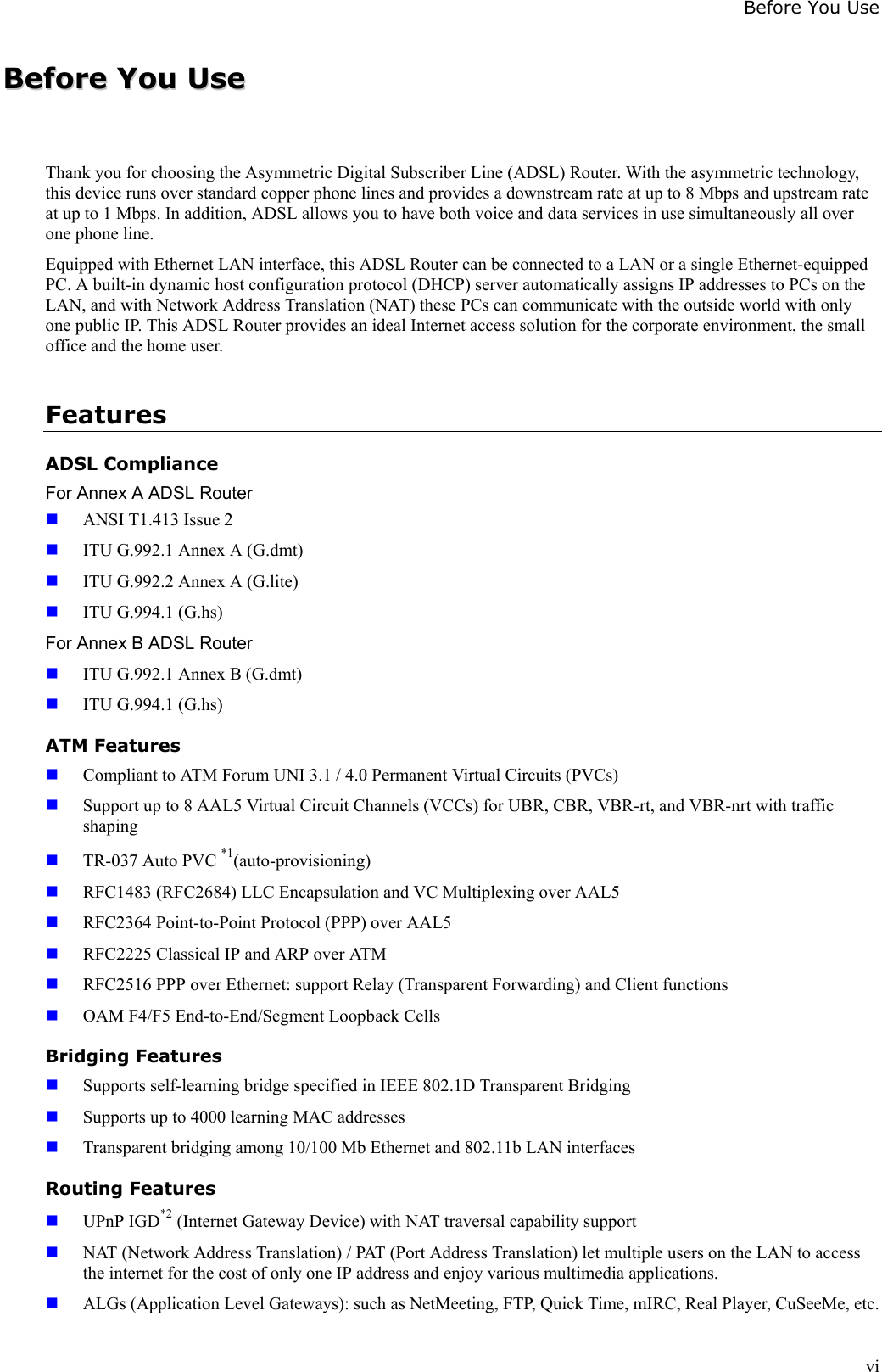 Before You UseviBBeeffoorree  YYoouu  UUsseeThank you for choosing the Asymmetric Digital Subscriber Line (ADSL) Router. With the asymmetric technology,this device runs over standard copper phone lines and provides a downstream rate at up to 8 Mbps and upstream rateat up to 1 Mbps. In addition, ADSL allows you to have both voice and data services in use simultaneously all overone phone line.Equipped with Ethernet LAN interface, this ADSL Router can be connected to a LAN or a single Ethernet-equippedPC. A built-in dynamic host configuration protocol (DHCP) server automatically assigns IP addresses to PCs on theLAN, and with Network Address Translation (NAT) these PCs can communicate with the outside world with onlyone public IP. This ADSL Router provides an ideal Internet access solution for the corporate environment, the smalloffice and the home user.FeaturesADSL ComplianceFor Annex A ADSL Router ANSI T1.413 Issue 2 ITU G.992.1 Annex A (G.dmt) ITU G.992.2 Annex A (G.lite) ITU G.994.1 (G.hs)For Annex B ADSL Router ITU G.992.1 Annex B (G.dmt) ITU G.994.1 (G.hs)ATM Features Compliant to ATM Forum UNI 3.1 / 4.0 Permanent Virtual Circuits (PVCs) Support up to 8 AAL5 Virtual Circuit Channels (VCCs) for UBR, CBR, VBR-rt, and VBR-nrt with trafficshaping TR-037 Auto PVC *1(auto-provisioning) RFC1483 (RFC2684) LLC Encapsulation and VC Multiplexing over AAL5 RFC2364 Point-to-Point Protocol (PPP) over AAL5 RFC2225 Classical IP and ARP over ATM RFC2516 PPP over Ethernet: support Relay (Transparent Forwarding) and Client functions OAM F4/F5 End-to-End/Segment Loopback CellsBridging Features Supports self-learning bridge specified in IEEE 802.1D Transparent Bridging Supports up to 4000 learning MAC addresses Transparent bridging among 10/100 Mb Ethernet and 802.11b LAN interfacesRouting Features UPnP IGD*2 (Internet Gateway Device) with NAT traversal capability support NAT (Network Address Translation) / PAT (Port Address Translation) let multiple users on the LAN to accessthe internet for the cost of only one IP address and enjoy various multimedia applications. ALGs (Application Level Gateways): such as NetMeeting, FTP, Quick Time, mIRC, Real Player, CuSeeMe, etc.