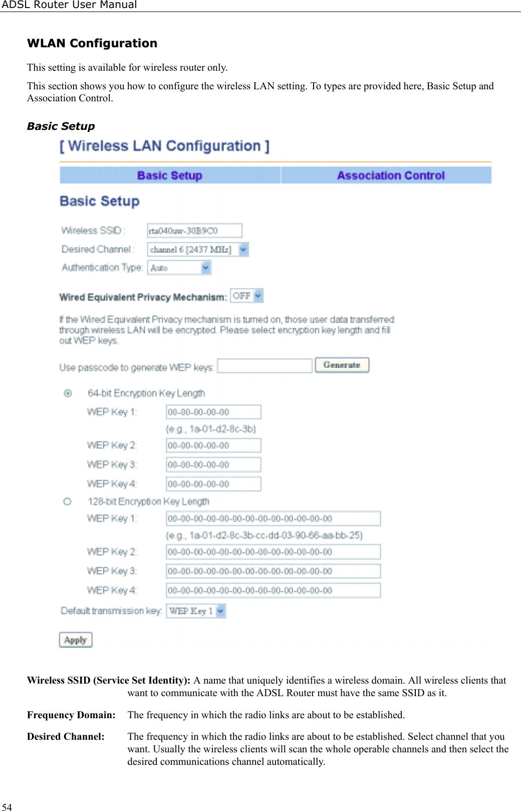 ADSL Router User Manual54WWLLAANN  CCoonnffiigguurraattiioonnThis setting is available for wireless router only.This section shows you how to configure the wireless LAN setting. To types are provided here, Basic Setup andAssociation Control.Basic SetupWireless SSID (Service Set Identity): A name that uniquely identifies a wireless domain. All wireless clients thatwant to communicate with the ADSL Router must have the same SSID as it.Frequency Domain:  The frequency in which the radio links are about to be established.Desired Channel:  The frequency in which the radio links are about to be established. Select channel that youwant. Usually the wireless clients will scan the whole operable channels and then select thedesired communications channel automatically.