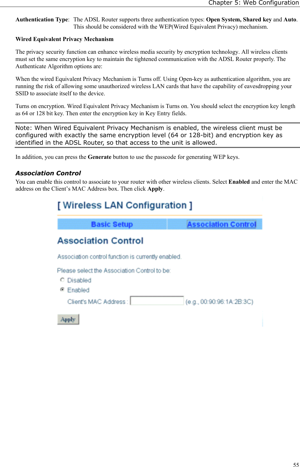 Chapter 5: Web Configuration55Authentication Type:  The ADSL Router supports three authentication types: Open System, Shared key and Auto.This should be considered with the WEP(Wired Equivalent Privacy) mechanism.Wired Equivalent Privacy MechanismThe privacy security function can enhance wireless media security by encryption technology. All wireless clientsmust set the same encryption key to maintain the tightened communication with the ADSL Router properly. TheAuthenticate Algorithm options are:When the wired Equivalent Privacy Mechanism is Turns off. Using Open-key as authentication algorithm, you arerunning the risk of allowing some unauthorized wireless LAN cards that have the capability of eavesdropping yourSSID to associate itself to the device.Turns on encryption. Wired Equivalent Privacy Mechanism is Turns on. You should select the encryption key lengthas 64 or 128 bit key. Then enter the encryption key in Key Entry fields.Note: When Wired Equivalent Privacy Mechanism is enabled, the wireless client must beconfigured with exactly the same encryption level (64 or 128-bit) and encryption key asidentified in the ADSL Router, so that access to the unit is allowed.In addition, you can press the Generate button to use the passcode for generating WEP keys.Association ControlYou can enable this control to associate to your router with other wireless clients. Select Enabled and enter the MACaddress on the Client’s MAC Address box. Then click Apply.