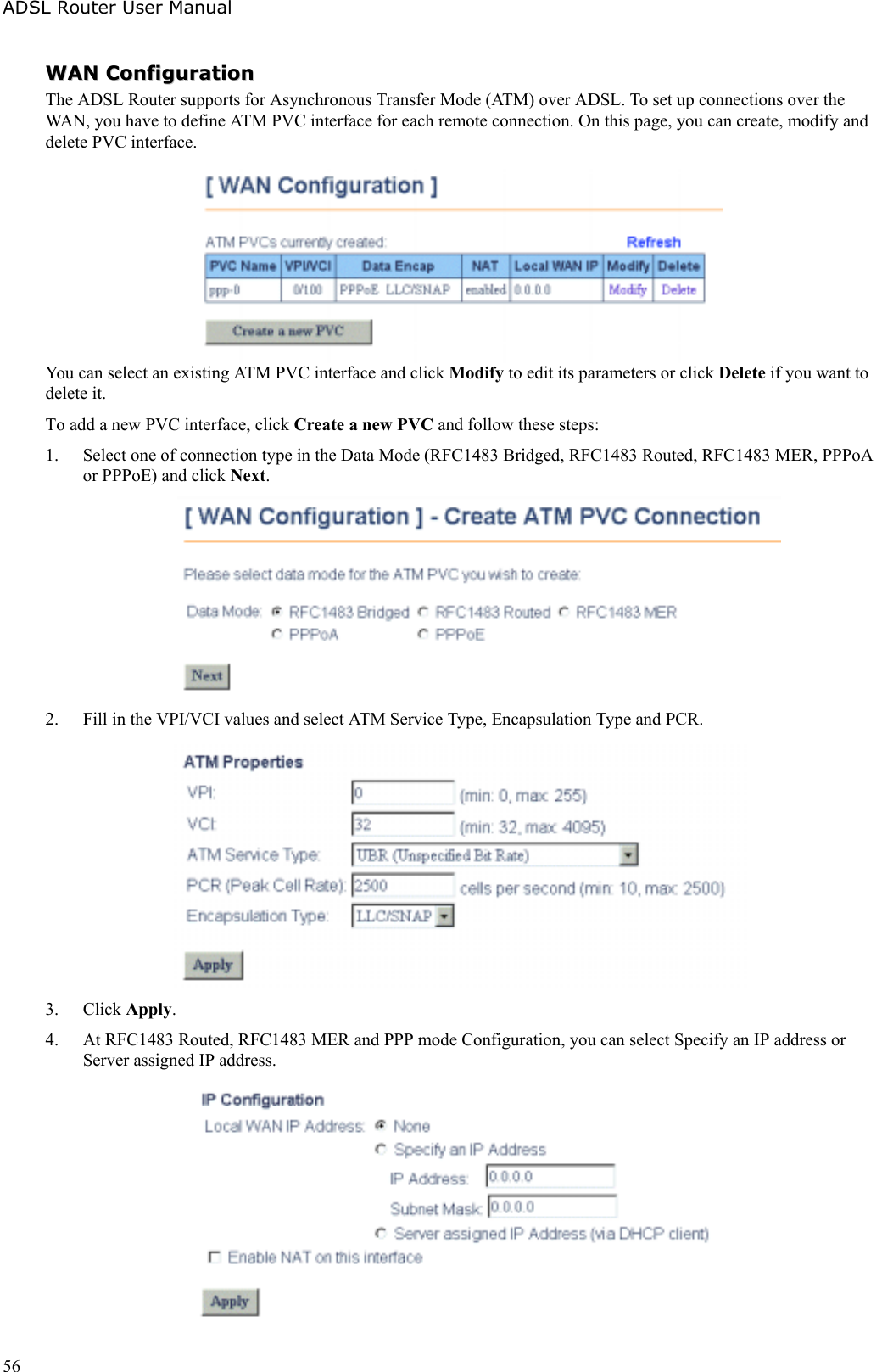 ADSL Router User Manual56WWAANN  CCoonnffiigguurraattiioonnThe ADSL Router supports for Asynchronous Transfer Mode (ATM) over ADSL. To set up connections over theWAN, you have to define ATM PVC interface for each remote connection. On this page, you can create, modify anddelete PVC interface.You can select an existing ATM PVC interface and click Modify to edit its parameters or click Delete if you want todelete it.To add a new PVC interface, click Create a new PVC and follow these steps:1. Select one of connection type in the Data Mode (RFC1483 Bridged, RFC1483 Routed, RFC1483 MER, PPPoAor PPPoE) and click Next.2. Fill in the VPI/VCI values and select ATM Service Type, Encapsulation Type and PCR.3. Click Apply.4. At RFC1483 Routed, RFC1483 MER and PPP mode Configuration, you can select Specify an IP address orServer assigned IP address.