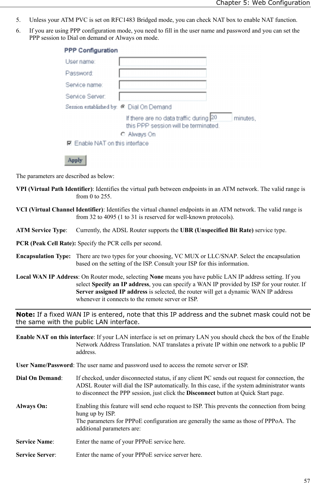 Chapter 5: Web Configuration575. Unless your ATM PVC is set on RFC1483 Bridged mode, you can check NAT box to enable NAT function.6. If you are using PPP configuration mode, you need to fill in the user name and password and you can set thePPP session to Dial on demand or Always on mode.The parameters are described as below:VPI (Virtual Path Identifier): Identifies the virtual path between endpoints in an ATM network. The valid range isfrom 0 to 255.VCI (Virtual Channel Identifier): Identifies the virtual channel endpoints in an ATM network. The valid range isfrom 32 to 4095 (1 to 31 is reserved for well-known protocols).ATM Service Type:  Currently, the ADSL Router supports the UBR (Unspecified Bit Rate) service type.PCR (Peak Cell Rate): Specify the PCR cells per second.Encapsulation Type: There are two types for your choosing, VC MUX or LLC/SNAP. Select the encapsulationbased on the setting of the ISP. Consult your ISP for this information.Local WAN IP Address: On Router mode, selecting None means you have public LAN IP address setting. If youselect Specify an IP address, you can specify a WAN IP provided by ISP for your router. IfServer assigned IP address is selected, the router will get a dynamic WAN IP addresswhenever it connects to the remote server or ISP.Note: If a fixed WAN IP is entered, note that this IP address and the subnet mask could not bethe same with the public LAN interface.Enable NAT on this interface: If your LAN interface is set on primary LAN you should check the box of the EnableNetwork Address Translation. NAT translates a private IP within one network to a public IPaddress.User Name/Password: The user name and password used to access the remote server or ISP.Dial On Demand:  If checked, under disconnected status, if any client PC sends out request for connection, theADSL Router will dial the ISP automatically. In this case, if the system administrator wantsto disconnect the PPP session, just click the Disconnect button at Quick Start page.Always On:  Enabling this feature will send echo request to ISP. This prevents the connection from beinghung up by ISP.  The parameters for PPPoE configuration are generally the same as those of PPPoA. Theadditional parameters are:Service Name:  Enter the name of your PPPoE service here.Service Server:  Enter the name of your PPPoE service server here.