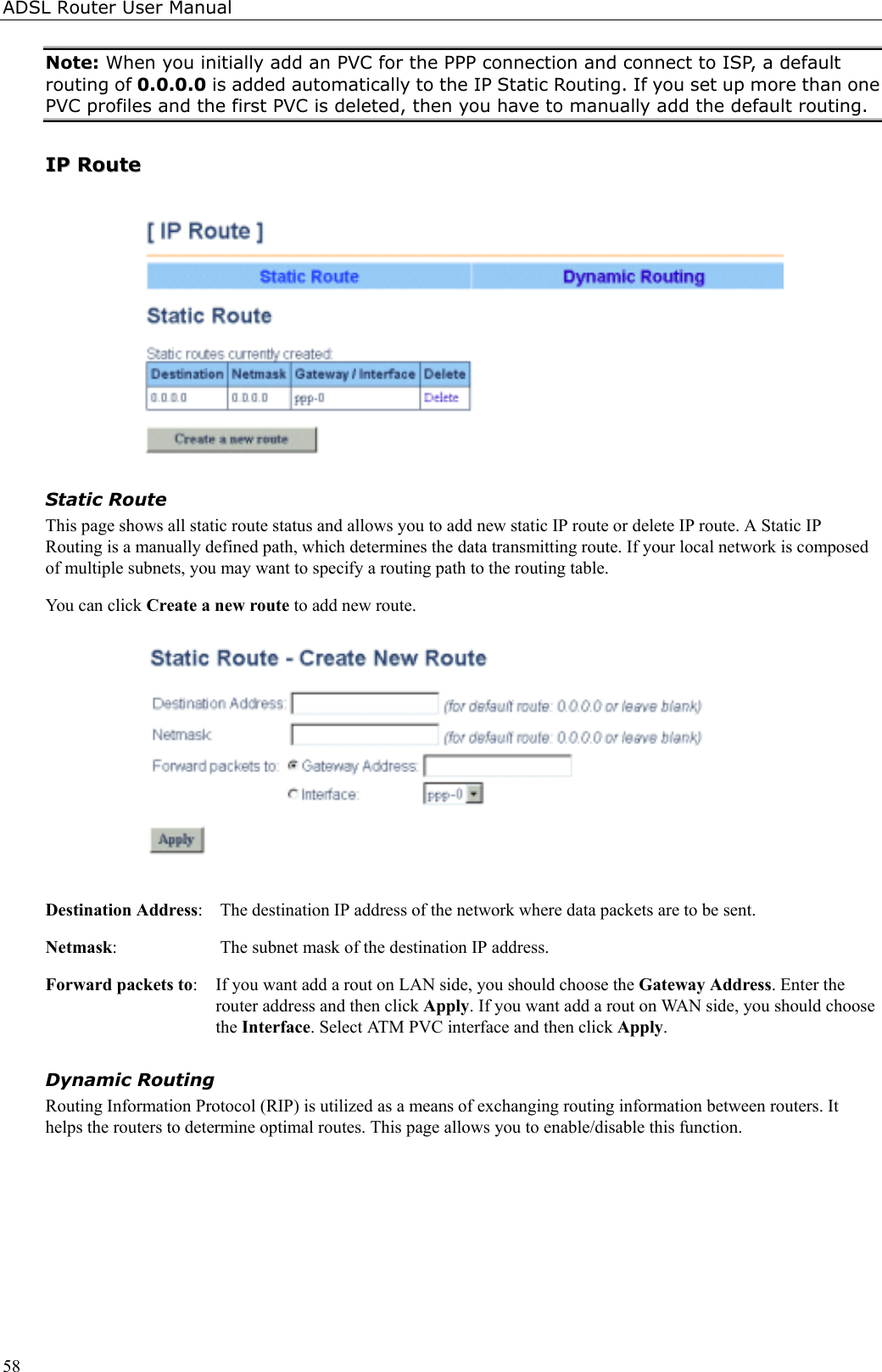 ADSL Router User Manual58Note: When you initially add an PVC for the PPP connection and connect to ISP, a defaultrouting of 0.0.0.0 is added automatically to the IP Static Routing. If you set up more than onePVC profiles and the first PVC is deleted, then you have to manually add the default routing.IIPP  RRoouutteeStatic RouteThis page shows all static route status and allows you to add new static IP route or delete IP route. A Static IPRouting is a manually defined path, which determines the data transmitting route. If your local network is composedof multiple subnets, you may want to specify a routing path to the routing table.You can click Create a new route to add new route.Destination Address:  The destination IP address of the network where data packets are to be sent.Netmask:  The subnet mask of the destination IP address.Forward packets to:  If you want add a rout on LAN side, you should choose the Gateway Address. Enter therouter address and then click Apply. If you want add a rout on WAN side, you should choosethe Interface. Select ATM PVC interface and then click Apply.Dynamic RoutingRouting Information Protocol (RIP) is utilized as a means of exchanging routing information between routers. Ithelps the routers to determine optimal routes. This page allows you to enable/disable this function.