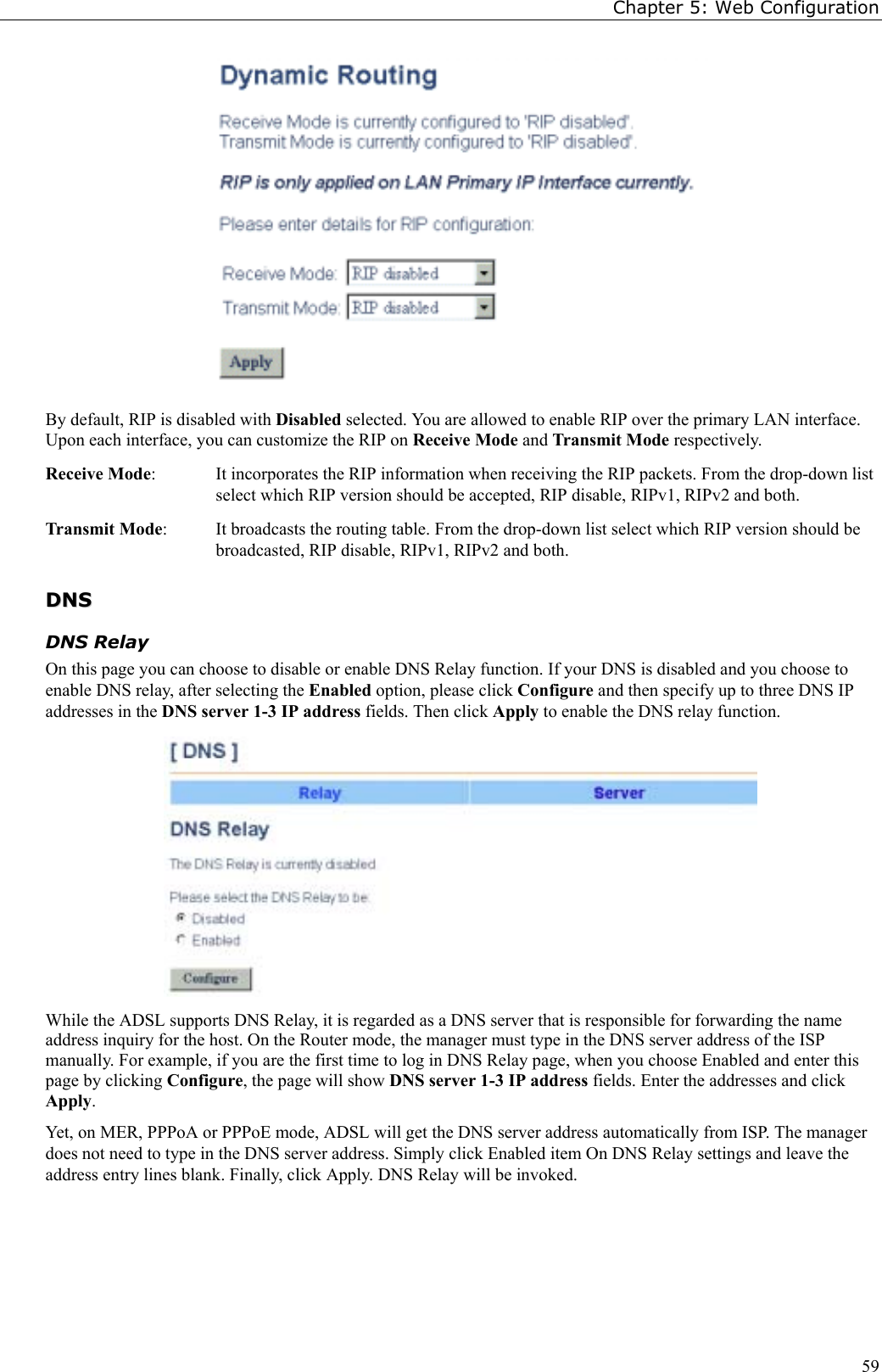 Chapter 5: Web Configuration59By default, RIP is disabled with Disabled selected. You are allowed to enable RIP over the primary LAN interface.Upon each interface, you can customize the RIP on Receive Mode and Transmit Mode respectively.Receive Mode:  It incorporates the RIP information when receiving the RIP packets. From the drop-down listselect which RIP version should be accepted, RIP disable, RIPv1, RIPv2 and both.Transmit Mode:  It broadcasts the routing table. From the drop-down list select which RIP version should bebroadcasted, RIP disable, RIPv1, RIPv2 and both.DDNNSSDNS RelayOn this page you can choose to disable or enable DNS Relay function. If your DNS is disabled and you choose toenable DNS relay, after selecting the Enabled option, please click Configure and then specify up to three DNS IPaddresses in the DNS server 1-3 IP address fields. Then click Apply to enable the DNS relay function.While the ADSL supports DNS Relay, it is regarded as a DNS server that is responsible for forwarding the nameaddress inquiry for the host. On the Router mode, the manager must type in the DNS server address of the ISPmanually. For example, if you are the first time to log in DNS Relay page, when you choose Enabled and enter thispage by clicking Configure, the page will show DNS server 1-3 IP address fields. Enter the addresses and clickApply.Yet, on MER, PPPoA or PPPoE mode, ADSL will get the DNS server address automatically from ISP. The managerdoes not need to type in the DNS server address. Simply click Enabled item On DNS Relay settings and leave theaddress entry lines blank. Finally, click Apply. DNS Relay will be invoked.