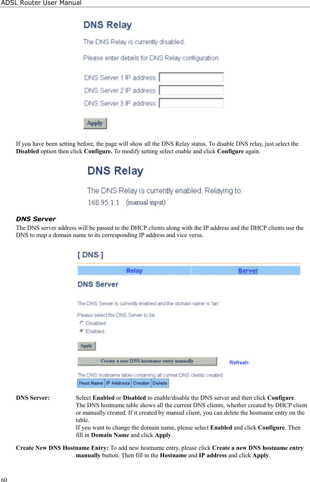 ADSL Router User Manual60If you have been setting before, the page will show all the DNS Relay status. To disable DNS relay, just select theDisabled option then click Configure. To modify setting select enable and click Configure again.DNS ServerThe DNS server address will be passed to the DHCP clients along with the IP address and the DHCP clients use theDNS to map a domain name to its corresponding IP address and vice versa.DNS Server: Select Enabled or Disabled to enable/disable the DNS server and then click Configure.The DNS hostname table shows all the current DNS clients, whether created by DHCP clientor manually created. If it created by manual client, you can delete the hostname entry on thetable.If you want to change the domain name, please select Enabled and click Configure. Thenfill in Domain Name and click Apply.Create New DNS Hostname Entry: To add new hostname entry, please click Create a new DNS hostname entrymanually button. Then fill in the Hostname and IP address and click Apply.