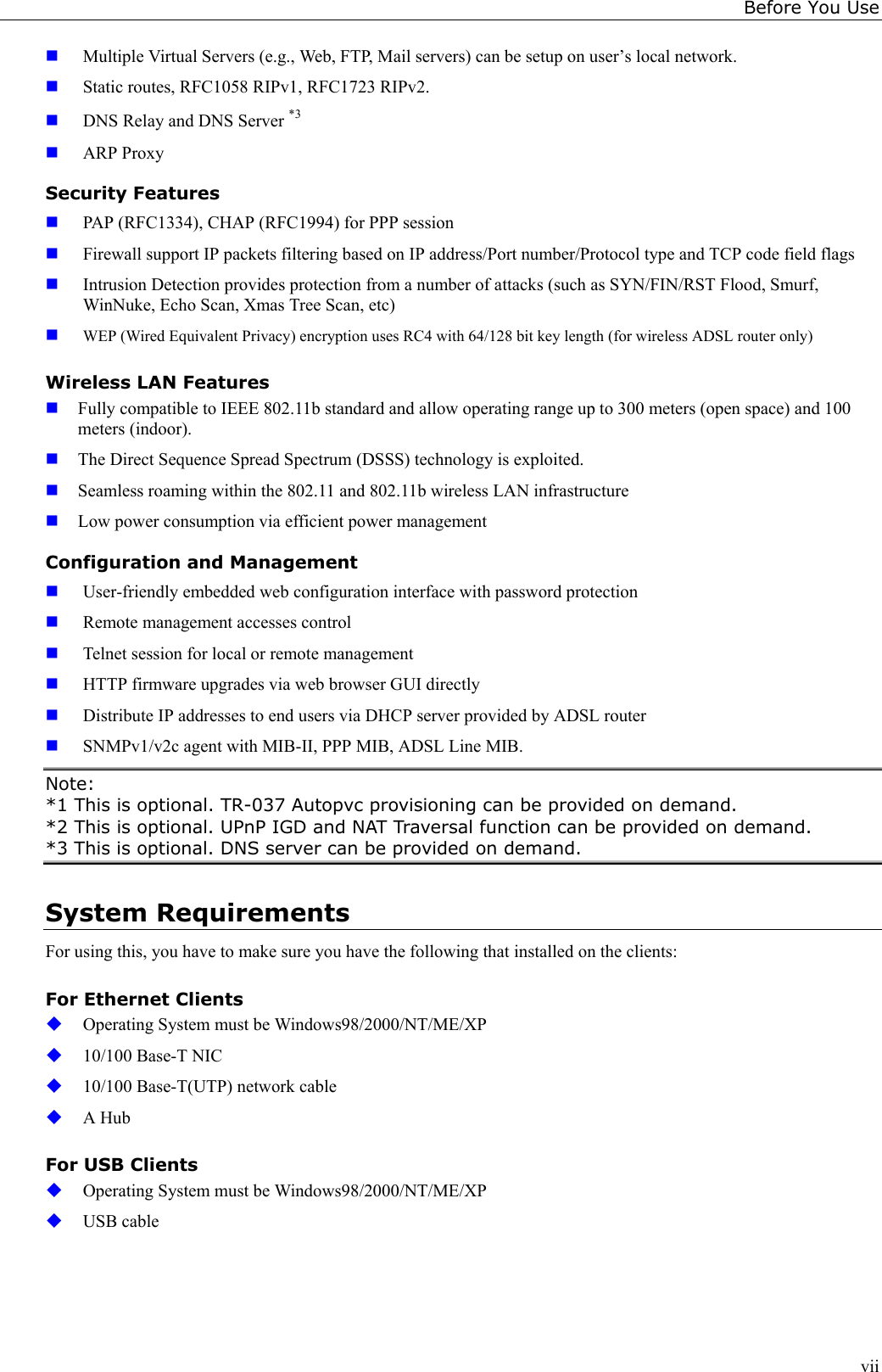 Before You Usevii Multiple Virtual Servers (e.g., Web, FTP, Mail servers) can be setup on user’s local network. Static routes, RFC1058 RIPv1, RFC1723 RIPv2. DNS Relay and DNS Server *3 ARP ProxySecurity Features PAP (RFC1334), CHAP (RFC1994) for PPP session Firewall support IP packets filtering based on IP address/Port number/Protocol type and TCP code field flags Intrusion Detection provides protection from a number of attacks (such as SYN/FIN/RST Flood, Smurf,WinNuke, Echo Scan, Xmas Tree Scan, etc) WEP (Wired Equivalent Privacy) encryption uses RC4 with 64/128 bit key length (for wireless ADSL router only)Wireless LAN Features Fully compatible to IEEE 802.11b standard and allow operating range up to 300 meters (open space) and 100meters (indoor). The Direct Sequence Spread Spectrum (DSSS) technology is exploited. Seamless roaming within the 802.11 and 802.11b wireless LAN infrastructure Low power consumption via efficient power managementConfiguration and Management User-friendly embedded web configuration interface with password protection Remote management accesses control Telnet session for local or remote management HTTP firmware upgrades via web browser GUI directly Distribute IP addresses to end users via DHCP server provided by ADSL router SNMPv1/v2c agent with MIB-II, PPP MIB, ADSL Line MIB.Note:*1 This is optional. TR-037 Autopvc provisioning can be provided on demand.*2 This is optional. UPnP IGD and NAT Traversal function can be provided on demand.*3 This is optional. DNS server can be provided on demand.System RequirementsFor using this, you have to make sure you have the following that installed on the clients:For Ethernet Clients Operating System must be Windows98/2000/NT/ME/XP 10/100 Base-T NIC 10/100 Base-T(UTP) network cable A HubFor USB Clients Operating System must be Windows98/2000/NT/ME/XP USB cable