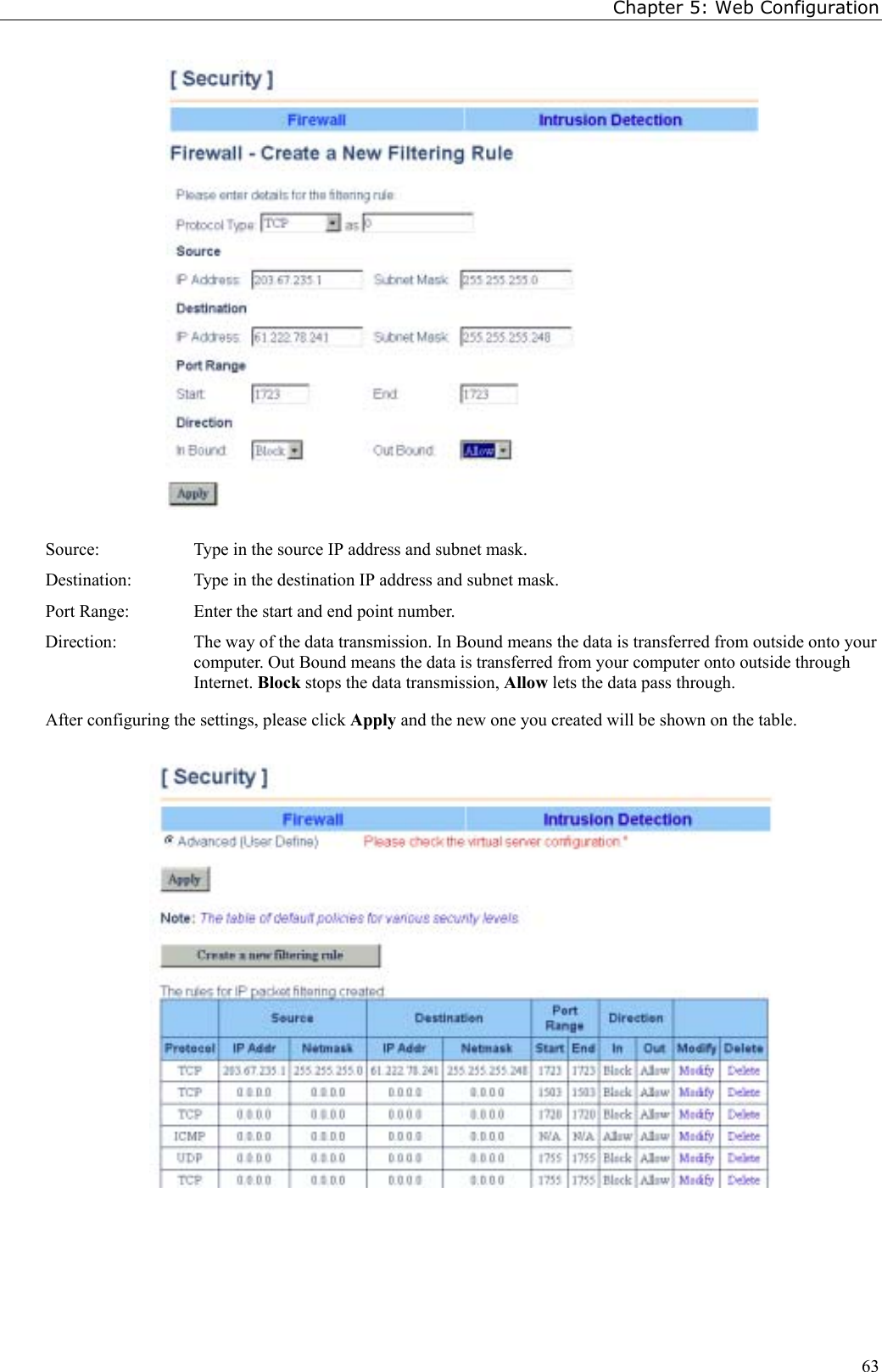 Chapter 5: Web Configuration63Source: Type in the source IP address and subnet mask.Destination: Type in the destination IP address and subnet mask.Port Range: Enter the start and end point number.Direction: The way of the data transmission. In Bound means the data is transferred from outside onto yourcomputer. Out Bound means the data is transferred from your computer onto outside throughInternet. Block stops the data transmission, Allow lets the data pass through.After configuring the settings, please click Apply and the new one you created will be shown on the table.