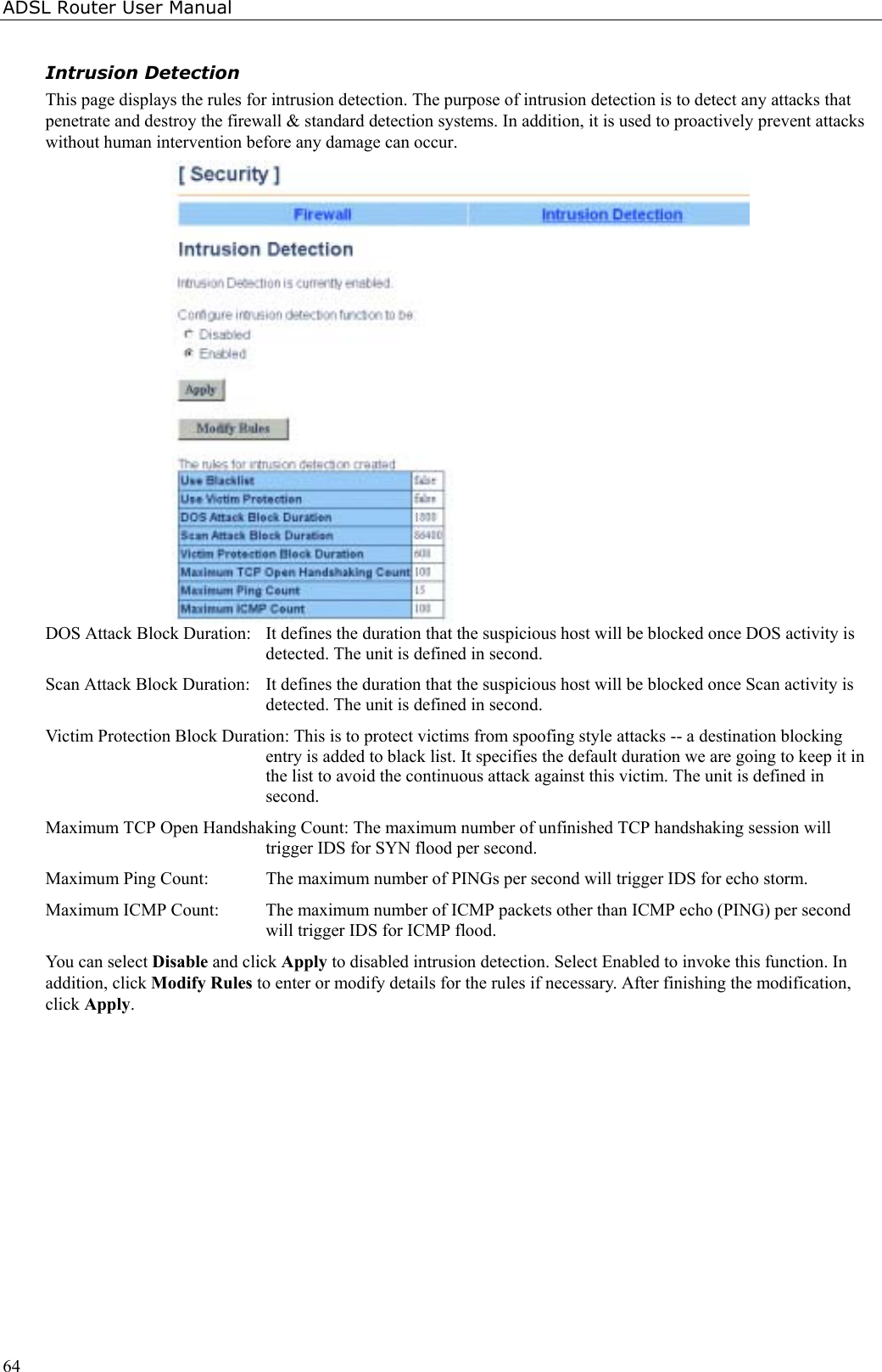 ADSL Router User Manual64Intrusion DetectionThis page displays the rules for intrusion detection. The purpose of intrusion detection is to detect any attacks thatpenetrate and destroy the firewall &amp; standard detection systems. In addition, it is used to proactively prevent attackswithout human intervention before any damage can occur.DOS Attack Block Duration:  It defines the duration that the suspicious host will be blocked once DOS activity isdetected. The unit is defined in second.Scan Attack Block Duration:  It defines the duration that the suspicious host will be blocked once Scan activity isdetected. The unit is defined in second.Victim Protection Block Duration: This is to protect victims from spoofing style attacks -- a destination blockingentry is added to black list. It specifies the default duration we are going to keep it inthe list to avoid the continuous attack against this victim. The unit is defined insecond.Maximum TCP Open Handshaking Count: The maximum number of unfinished TCP handshaking session willtrigger IDS for SYN flood per second.Maximum Ping Count:  The maximum number of PINGs per second will trigger IDS for echo storm.Maximum ICMP Count:  The maximum number of ICMP packets other than ICMP echo (PING) per secondwill trigger IDS for ICMP flood.You can select Disable and click Apply to disabled intrusion detection. Select Enabled to invoke this function. Inaddition, click Modify Rules to enter or modify details for the rules if necessary. After finishing the modification,click Apply.