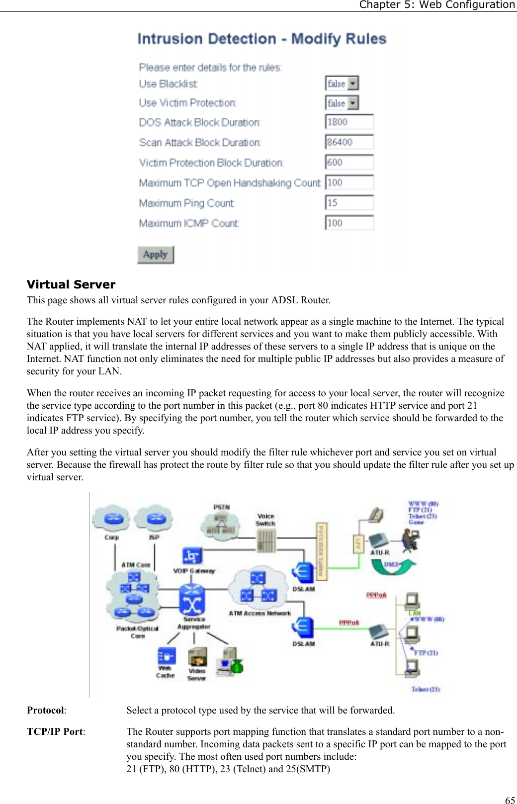 Chapter 5: Web Configuration65VViirrttuuaall  SSeerrvveerrThis page shows all virtual server rules configured in your ADSL Router.The Router implements NAT to let your entire local network appear as a single machine to the Internet. The typicalsituation is that you have local servers for different services and you want to make them publicly accessible. WithNAT applied, it will translate the internal IP addresses of these servers to a single IP address that is unique on theInternet. NAT function not only eliminates the need for multiple public IP addresses but also provides a measure ofsecurity for your LAN.When the router receives an incoming IP packet requesting for access to your local server, the router will recognizethe service type according to the port number in this packet (e.g., port 80 indicates HTTP service and port 21indicates FTP service). By specifying the port number, you tell the router which service should be forwarded to thelocal IP address you specify.After you setting the virtual server you should modify the filter rule whichever port and service you set on virtualserver. Because the firewall has protect the route by filter rule so that you should update the filter rule after you set upvirtual server.Protocol:  Select a protocol type used by the service that will be forwarded.TCP/IP Port:  The Router supports port mapping function that translates a standard port number to a non-standard number. Incoming data packets sent to a specific IP port can be mapped to the portyou specify. The most often used port numbers include:21 (FTP), 80 (HTTP), 23 (Telnet) and 25(SMTP)