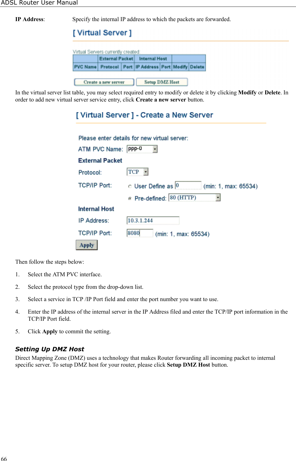 ADSL Router User Manual66IP Address:  Specify the internal IP address to which the packets are forwarded.In the virtual server list table, you may select required entry to modify or delete it by clicking Modify or Delete. Inorder to add new virtual server service entry, click Create a new server button.Then follow the steps below:1. Select the ATM PVC interface.2. Select the protocol type from the drop-down list.3. Select a service in TCP /IP Port field and enter the port number you want to use.4. Enter the IP address of the internal server in the IP Address filed and enter the TCP/IP port information in theTCP/IP Port field.5. Click Apply to commit the setting.Setting Up DMZ HostDirect Mapping Zone (DMZ) uses a technology that makes Router forwarding all incoming packet to internalspecific server. To setup DMZ host for your router, please click Setup DMZ Host button.