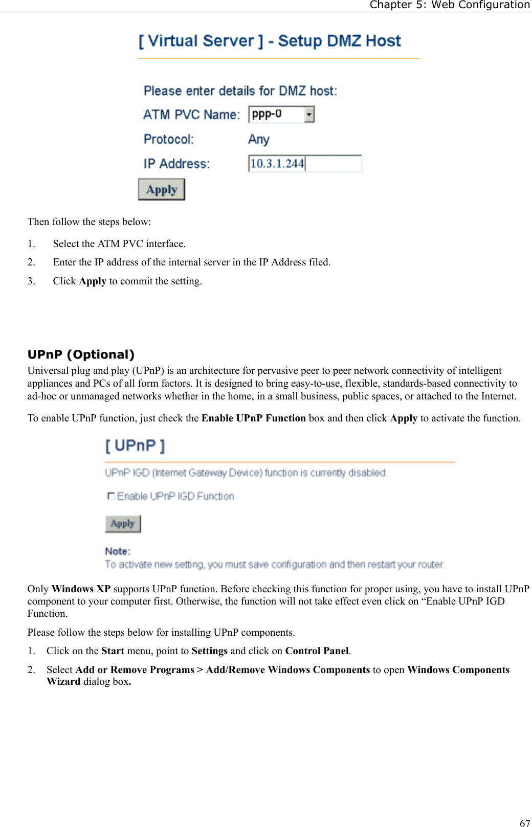 Chapter 5: Web Configuration67Then follow the steps below:1. Select the ATM PVC interface.2. Enter the IP address of the internal server in the IP Address filed.3. Click Apply to commit the setting.UUPPnnPP  ((OOppttiioonnaall))Universal plug and play (UPnP) is an architecture for pervasive peer to peer network connectivity of intelligentappliances and PCs of all form factors. It is designed to bring easy-to-use, flexible, standards-based connectivity toad-hoc or unmanaged networks whether in the home, in a small business, public spaces, or attached to the Internet.To enable UPnP function, just check the Enable UPnP Function box and then click Apply to activate the function.Only Windows XP supports UPnP function. Before checking this function for proper using, you have to install UPnPcomponent to your computer first. Otherwise, the function will not take effect even click on “Enable UPnP IGDFunction.Please follow the steps below for installing UPnP components.1. Click on the Start menu, point to Settings and click on Control Panel.2. Select Add or Remove Programs &gt; Add/Remove Windows Components to open Windows ComponentsWizard dialog box.