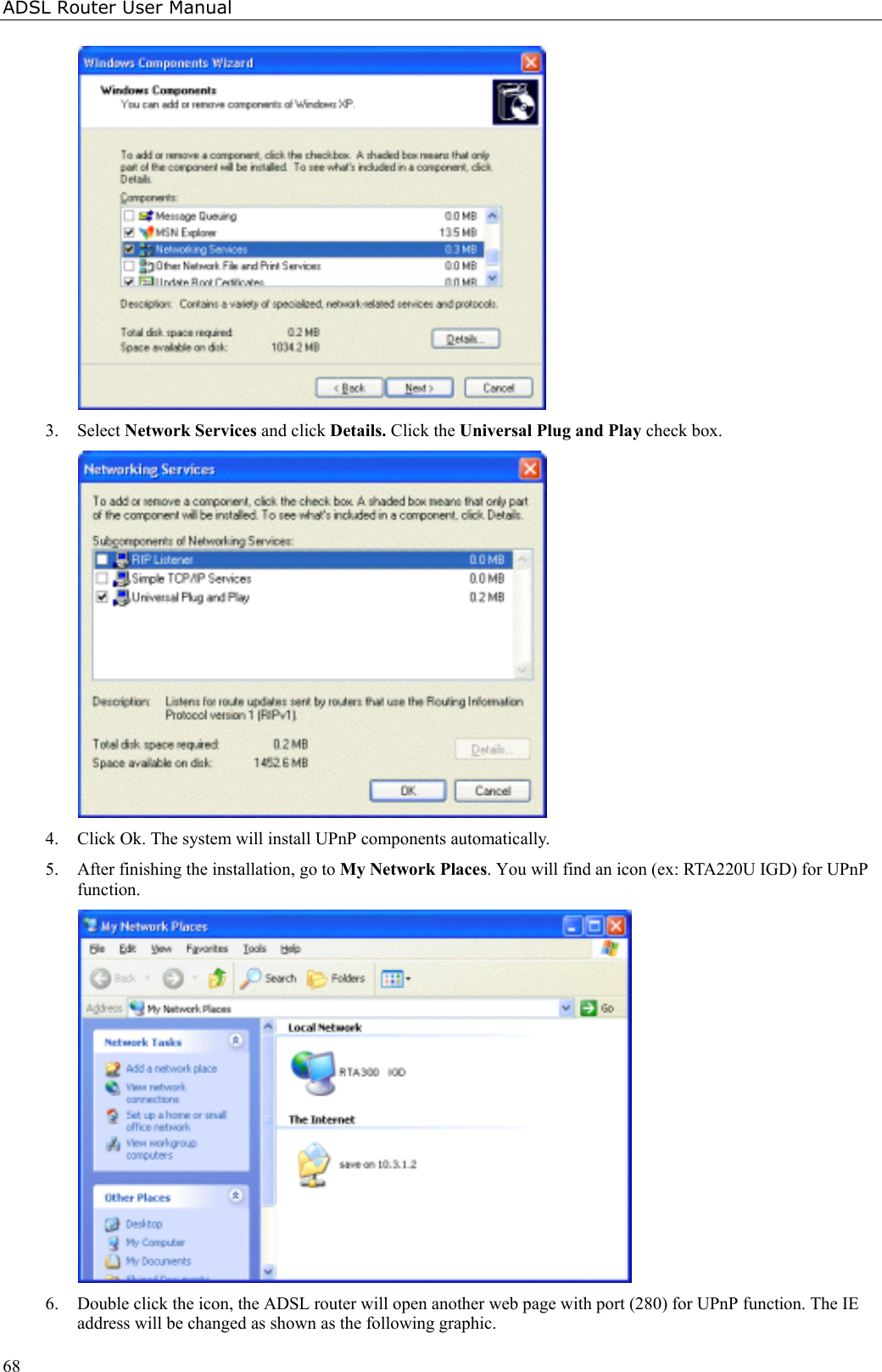 ADSL Router User Manual683. Select Network Services and click Details. Click the Universal Plug and Play check box.4. Click Ok. The system will install UPnP components automatically.5. After finishing the installation, go to My Network Places. You will find an icon (ex: RTA220U IGD) for UPnPfunction.6. Double click the icon, the ADSL router will open another web page with port (280) for UPnP function. The IEaddress will be changed as shown as the following graphic.