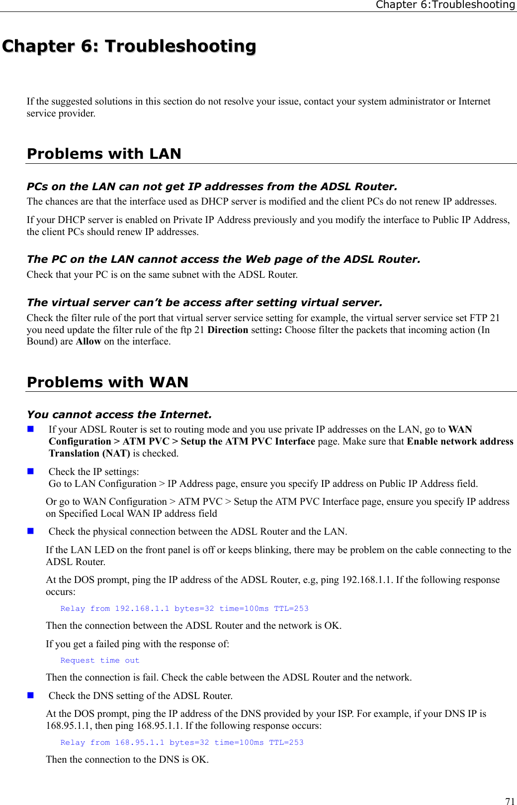 Chapter 6:Troubleshooting71CChhaapptteerr  66::  TTrroouubblleesshhoooottiinnggIf the suggested solutions in this section do not resolve your issue, contact your system administrator or Internetservice provider.Problems with LANPCs on the LAN can not get IP addresses from the ADSL Router.The chances are that the interface used as DHCP server is modified and the client PCs do not renew IP addresses.If your DHCP server is enabled on Private IP Address previously and you modify the interface to Public IP Address,the client PCs should renew IP addresses.The PC on the LAN cannot access the Web page of the ADSL Router.Check that your PC is on the same subnet with the ADSL Router.The virtual server can’t be access after setting virtual server.Check the filter rule of the port that virtual server service setting for example, the virtual server service set FTP 21you need update the filter rule of the ftp 21 Direction setting: Choose filter the packets that incoming action (InBound) are Allow on the interface.Problems with WANYou cannot access the Internet. If your ADSL Router is set to routing mode and you use private IP addresses on the LAN, go to WA NConfiguration &gt; ATM PVC &gt; Setup the ATM PVC Interface page. Make sure that Enable network addressTranslation (NAT) is checked. Check the IP settings:Go to LAN Configuration &gt; IP Address page, ensure you specify IP address on Public IP Address field.Or go to WAN Configuration &gt; ATM PVC &gt; Setup the ATM PVC Interface page, ensure you specify IP addresson Specified Local WAN IP address field Check the physical connection between the ADSL Router and the LAN.If the LAN LED on the front panel is off or keeps blinking, there may be problem on the cable connecting to theADSL Router.At the DOS prompt, ping the IP address of the ADSL Router, e.g, ping 192.168.1.1. If the following responseoccurs:Relay from 192.168.1.1 bytes=32 time=100ms TTL=253Then the connection between the ADSL Router and the network is OK.If you get a failed ping with the response of:Request time outThen the connection is fail. Check the cable between the ADSL Router and the network. Check the DNS setting of the ADSL Router.At the DOS prompt, ping the IP address of the DNS provided by your ISP. For example, if your DNS IP is168.95.1.1, then ping 168.95.1.1. If the following response occurs:Relay from 168.95.1.1 bytes=32 time=100ms TTL=253Then the connection to the DNS is OK.