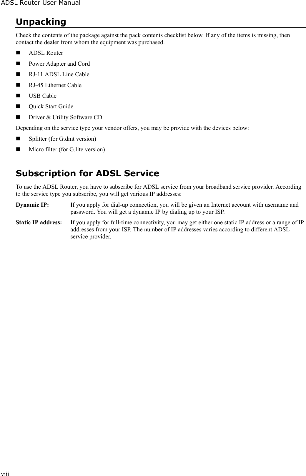 ADSL Router User ManualviiiUnpackingCheck the contents of the package against the pack contents checklist below. If any of the items is missing, thencontact the dealer from whom the equipment was purchased. ADSL Router Power Adapter and Cord RJ-11 ADSL Line Cable RJ-45 Ethernet Cable USB Cable Quick Start Guide Driver &amp; Utility Software CDDepending on the service type your vendor offers, you may be provide with the devices below: Splitter (for G.dmt version) Micro filter (for G.lite version)Subscription for ADSL ServiceTo use the ADSL Router, you have to subscribe for ADSL service from your broadband service provider. Accordingto the service type you subscribe, you will get various IP addresses:Dynamic IP:  If you apply for dial-up connection, you will be given an Internet account with username andpassword. You will get a dynamic IP by dialing up to your ISP.Static IP address:  If you apply for full-time connectivity, you may get either one static IP address or a range of IPaddresses from your ISP. The number of IP addresses varies according to different ADSLservice provider.