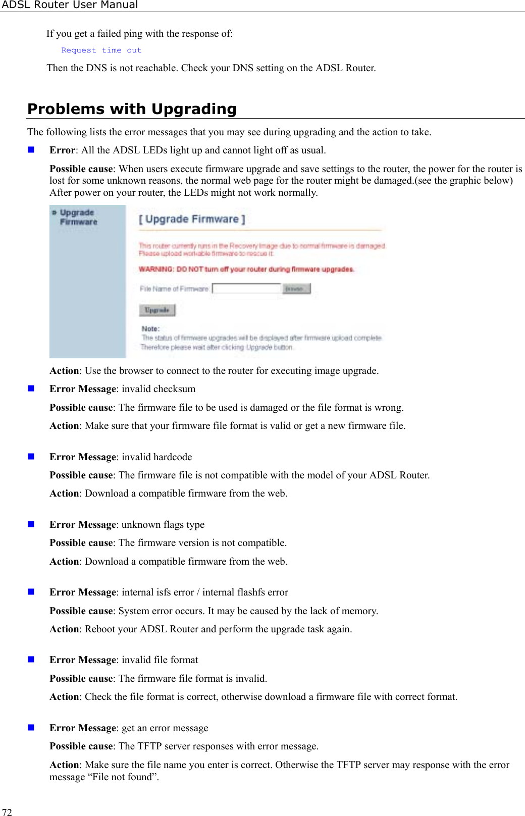 ADSL Router User Manual72If you get a failed ping with the response of:Request time outThen the DNS is not reachable. Check your DNS setting on the ADSL Router.Problems with UpgradingThe following lists the error messages that you may see during upgrading and the action to take. Error: All the ADSL LEDs light up and cannot light off as usual.Possible cause: When users execute firmware upgrade and save settings to the router, the power for the router islost for some unknown reasons, the normal web page for the router might be damaged.(see the graphic below)After power on your router, the LEDs might not work normally.Action: Use the browser to connect to the router for executing image upgrade. Error Message: invalid checksumPossible cause: The firmware file to be used is damaged or the file format is wrong.Action: Make sure that your firmware file format is valid or get a new firmware file. Error Message: invalid hardcodePossible cause: The firmware file is not compatible with the model of your ADSL Router.Action: Download a compatible firmware from the web. Error Message: unknown flags typePossible cause: The firmware version is not compatible.Action: Download a compatible firmware from the web. Error Message: internal isfs error / internal flashfs errorPossible cause: System error occurs. It may be caused by the lack of memory.Action: Reboot your ADSL Router and perform the upgrade task again. Error Message: invalid file formatPossible cause: The firmware file format is invalid.Action: Check the file format is correct, otherwise download a firmware file with correct format. Error Message: get an error messagePossible cause: The TFTP server responses with error message.Action: Make sure the file name you enter is correct. Otherwise the TFTP server may response with the errormessage “File not found”.