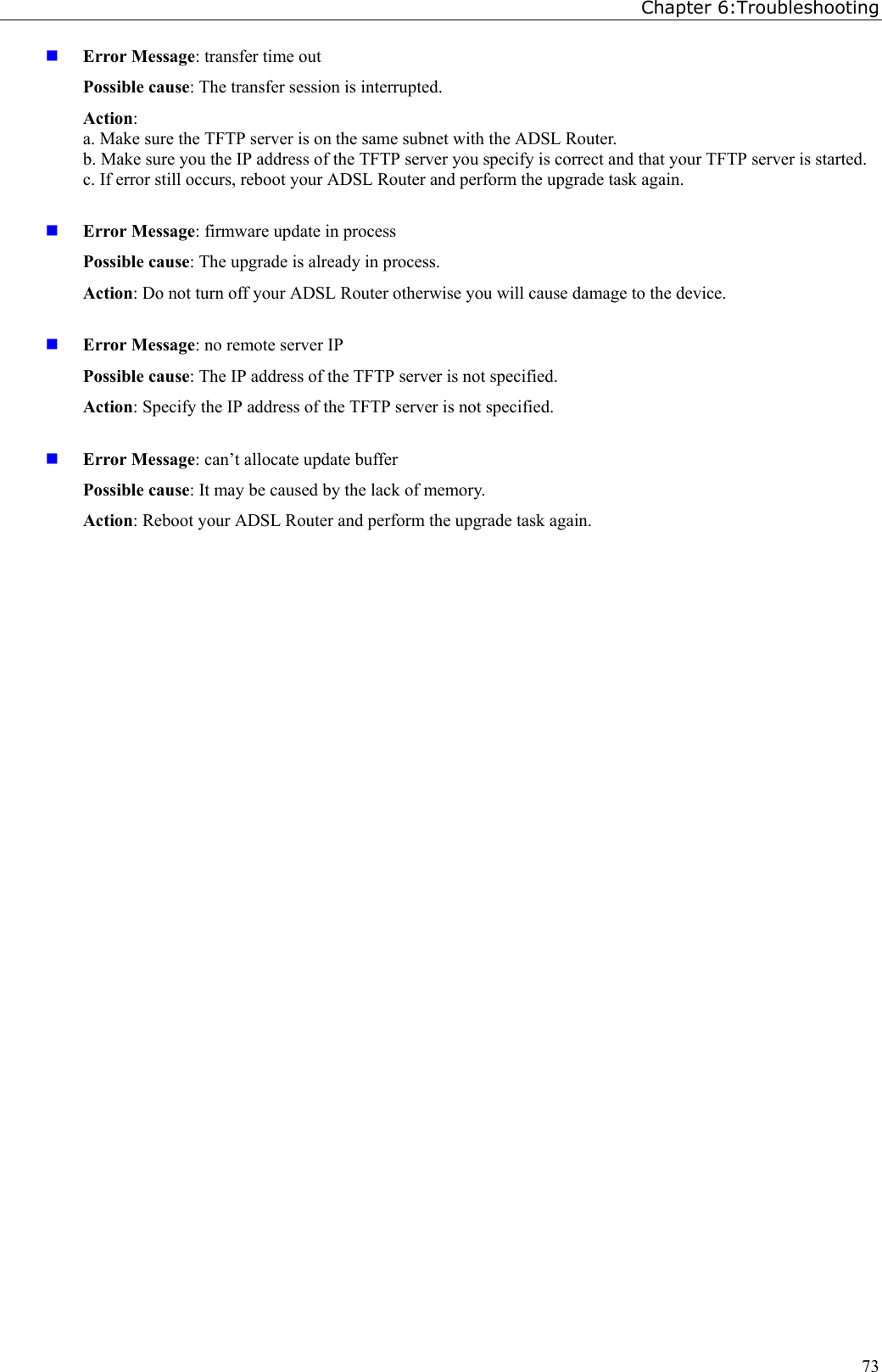 Chapter 6:Troubleshooting73 Error Message: transfer time outPossible cause: The transfer session is interrupted.Action:a. Make sure the TFTP server is on the same subnet with the ADSL Router.b. Make sure you the IP address of the TFTP server you specify is correct and that your TFTP server is started.c. If error still occurs, reboot your ADSL Router and perform the upgrade task again. Error Message: firmware update in processPossible cause: The upgrade is already in process.Action: Do not turn off your ADSL Router otherwise you will cause damage to the device. Error Message: no remote server IPPossible cause: The IP address of the TFTP server is not specified.Action: Specify the IP address of the TFTP server is not specified. Error Message: can’t allocate update bufferPossible cause: It may be caused by the lack of memory.Action: Reboot your ADSL Router and perform the upgrade task again.