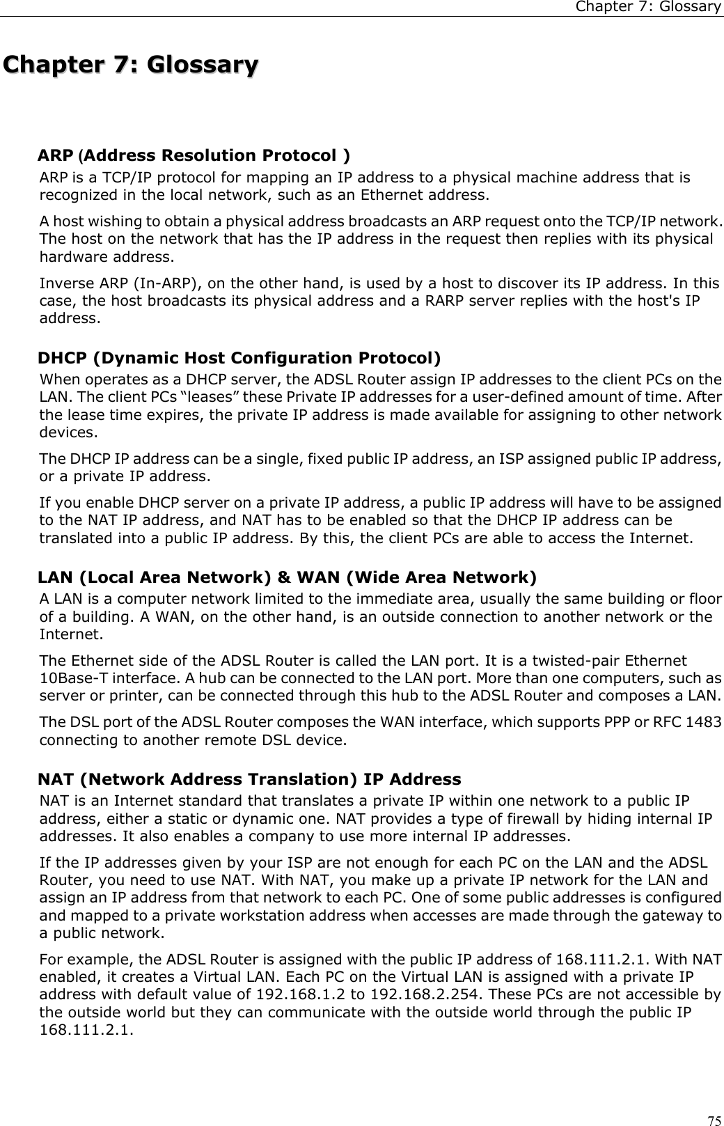 Chapter 7: Glossary75CChhaapptteerr  77::  GGlloossssaarryyARP (Address Resolution Protocol )ARP is a TCP/IP protocol for mapping an IP address to a physical machine address that isrecognized in the local network, such as an Ethernet address.A host wishing to obtain a physical address broadcasts an ARP request onto the TCP/IP network.The host on the network that has the IP address in the request then replies with its physicalhardware address.Inverse ARP (In-ARP), on the other hand, is used by a host to discover its IP address. In thiscase, the host broadcasts its physical address and a RARP server replies with the host&apos;s IPaddress.DHCP (Dynamic Host Configuration Protocol)When operates as a DHCP server, the ADSL Router assign IP addresses to the client PCs on theLAN. The client PCs “leases” these Private IP addresses for a user-defined amount of time. Afterthe lease time expires, the private IP address is made available for assigning to other networkdevices.The DHCP IP address can be a single, fixed public IP address, an ISP assigned public IP address,or a private IP address.If you enable DHCP server on a private IP address, a public IP address will have to be assignedto the NAT IP address, and NAT has to be enabled so that the DHCP IP address can betranslated into a public IP address. By this, the client PCs are able to access the Internet.LAN (Local Area Network) &amp; WAN (Wide Area Network)A LAN is a computer network limited to the immediate area, usually the same building or floorof a building. A WAN, on the other hand, is an outside connection to another network or theInternet.The Ethernet side of the ADSL Router is called the LAN port. It is a twisted-pair Ethernet10Base-T interface. A hub can be connected to the LAN port. More than one computers, such asserver or printer, can be connected through this hub to the ADSL Router and composes a LAN.The DSL port of the ADSL Router composes the WAN interface, which supports PPP or RFC 1483connecting to another remote DSL device.NAT (Network Address Translation) IP AddressNAT is an Internet standard that translates a private IP within one network to a public IPaddress, either a static or dynamic one. NAT provides a type of firewall by hiding internal IPaddresses. It also enables a company to use more internal IP addresses.If the IP addresses given by your ISP are not enough for each PC on the LAN and the ADSLRouter, you need to use NAT. With NAT, you make up a private IP network for the LAN andassign an IP address from that network to each PC. One of some public addresses is configuredand mapped to a private workstation address when accesses are made through the gateway toa public network.For example, the ADSL Router is assigned with the public IP address of 168.111.2.1. With NATenabled, it creates a Virtual LAN. Each PC on the Virtual LAN is assigned with a private IPaddress with default value of 192.168.1.2 to 192.168.2.254. These PCs are not accessible bythe outside world but they can communicate with the outside world through the public IP168.111.2.1.