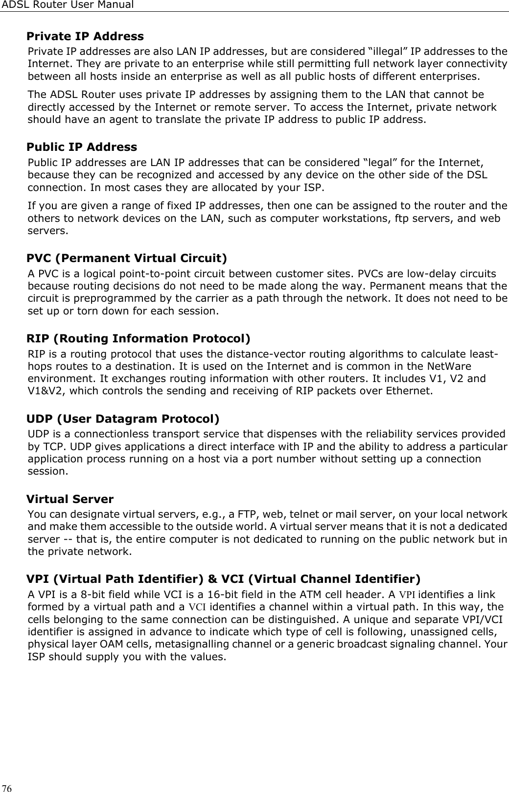 ADSL Router User Manual76Private IP AddressPrivate IP addresses are also LAN IP addresses, but are considered “illegal” IP addresses to theInternet. They are private to an enterprise while still permitting full network layer connectivitybetween all hosts inside an enterprise as well as all public hosts of different enterprises.The ADSL Router uses private IP addresses by assigning them to the LAN that cannot bedirectly accessed by the Internet or remote server. To access the Internet, private networkshould have an agent to translate the private IP address to public IP address.Public IP AddressPublic IP addresses are LAN IP addresses that can be considered “legal” for the Internet,because they can be recognized and accessed by any device on the other side of the DSLconnection. In most cases they are allocated by your ISP.If you are given a range of fixed IP addresses, then one can be assigned to the router and theothers to network devices on the LAN, such as computer workstations, ftp servers, and webservers.PVC (Permanent Virtual Circuit)A PVC is a logical point-to-point circuit between customer sites. PVCs are low-delay circuitsbecause routing decisions do not need to be made along the way. Permanent means that thecircuit is preprogrammed by the carrier as a path through the network. It does not need to beset up or torn down for each session.RIP (Routing Information Protocol)RIP is a routing protocol that uses the distance-vector routing algorithms to calculate least-hops routes to a destination. It is used on the Internet and is common in the NetWareenvironment. It exchanges routing information with other routers. It includes V1, V2 andV1&amp;V2, which controls the sending and receiving of RIP packets over Ethernet.UDP (User Datagram Protocol)UDP is a connectionless transport service that dispenses with the reliability services providedby TCP. UDP gives applications a direct interface with IP and the ability to address a particularapplication process running on a host via a port number without setting up a connectionsession.Virtual ServerYou can designate virtual servers, e.g., a FTP, web, telnet or mail server, on your local networkand make them accessible to the outside world. A virtual server means that it is not a dedicatedserver -- that is, the entire computer is not dedicated to running on the public network but inthe private network.VPI (Virtual Path Identifier) &amp; VCI (Virtual Channel Identifier)A VPI is a 8-bit field while VCI is a 16-bit field in the ATM cell header. A VPI identifies a linkformed by a virtual path and a VCI identifies a channel within a virtual path. In this way, thecells belonging to the same connection can be distinguished. A unique and separate VPI/VCIidentifier is assigned in advance to indicate which type of cell is following, unassigned cells,physical layer OAM cells, metasignalling channel or a generic broadcast signaling channel. YourISP should supply you with the values.