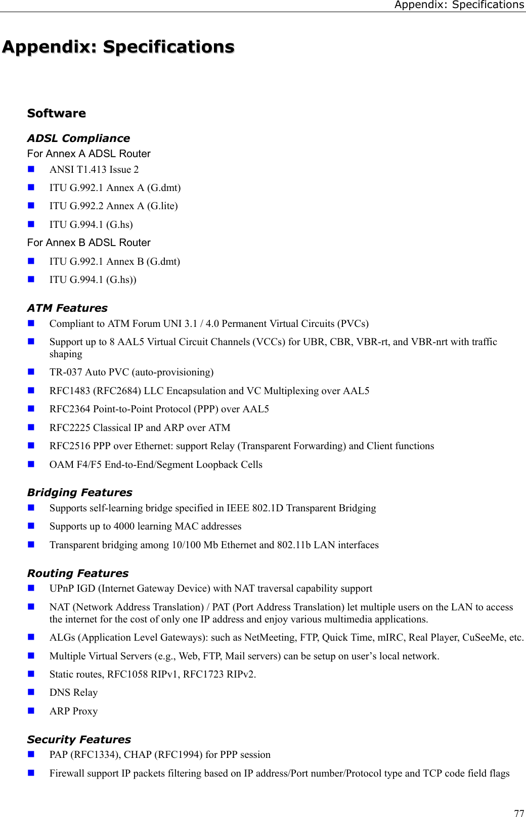 Appendix: Specifications77AAppppeennddiixx::  SSppeecciiffiiccaattiioonnssSSooffttwwaarreeADSL ComplianceFor Annex A ADSL Router ANSI T1.413 Issue 2 ITU G.992.1 Annex A (G.dmt) ITU G.992.2 Annex A (G.lite) ITU G.994.1 (G.hs)For Annex B ADSL Router ITU G.992.1 Annex B (G.dmt) ITU G.994.1 (G.hs))ATM Features Compliant to ATM Forum UNI 3.1 / 4.0 Permanent Virtual Circuits (PVCs) Support up to 8 AAL5 Virtual Circuit Channels (VCCs) for UBR, CBR, VBR-rt, and VBR-nrt with trafficshaping TR-037 Auto PVC (auto-provisioning) RFC1483 (RFC2684) LLC Encapsulation and VC Multiplexing over AAL5 RFC2364 Point-to-Point Protocol (PPP) over AAL5 RFC2225 Classical IP and ARP over ATM RFC2516 PPP over Ethernet: support Relay (Transparent Forwarding) and Client functions OAM F4/F5 End-to-End/Segment Loopback CellsBridging Features Supports self-learning bridge specified in IEEE 802.1D Transparent Bridging Supports up to 4000 learning MAC addresses Transparent bridging among 10/100 Mb Ethernet and 802.11b LAN interfacesRouting Features UPnP IGD (Internet Gateway Device) with NAT traversal capability support NAT (Network Address Translation) / PAT (Port Address Translation) let multiple users on the LAN to accessthe internet for the cost of only one IP address and enjoy various multimedia applications. ALGs (Application Level Gateways): such as NetMeeting, FTP, Quick Time, mIRC, Real Player, CuSeeMe, etc. Multiple Virtual Servers (e.g., Web, FTP, Mail servers) can be setup on user’s local network. Static routes, RFC1058 RIPv1, RFC1723 RIPv2. DNS Relay ARP ProxySecurity Features PAP (RFC1334), CHAP (RFC1994) for PPP session Firewall support IP packets filtering based on IP address/Port number/Protocol type and TCP code field flags