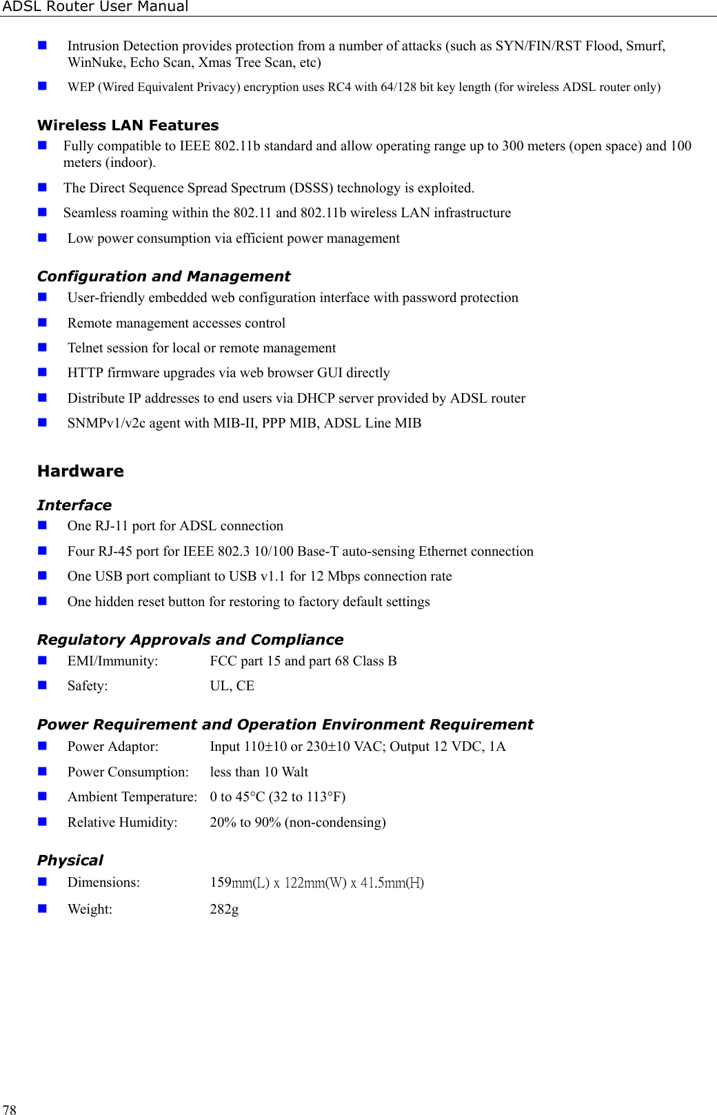 ADSL Router User Manual78 Intrusion Detection provides protection from a number of attacks (such as SYN/FIN/RST Flood, Smurf,WinNuke, Echo Scan, Xmas Tree Scan, etc) WEP (Wired Equivalent Privacy) encryption uses RC4 with 64/128 bit key length (for wireless ADSL router only)Wireless LAN Features Fully compatible to IEEE 802.11b standard and allow operating range up to 300 meters (open space) and 100meters (indoor). The Direct Sequence Spread Spectrum (DSSS) technology is exploited. Seamless roaming within the 802.11 and 802.11b wireless LAN infrastructure Low power consumption via efficient power managementConfiguration and Management User-friendly embedded web configuration interface with password protection Remote management accesses control Telnet session for local or remote management HTTP firmware upgrades via web browser GUI directly Distribute IP addresses to end users via DHCP server provided by ADSL router SNMPv1/v2c agent with MIB-II, PPP MIB, ADSL Line MIBHHaarrddwwaarreeInterface One RJ-11 port for ADSL connection Four RJ-45 port for IEEE 802.3 10/100 Base-T auto-sensing Ethernet connection One USB port compliant to USB v1.1 for 12 Mbps connection rate One hidden reset button for restoring to factory default settingsRegulatory Approvals and Compliance EMI/Immunity:  FCC part 15 and part 68 Class B Safety: UL, CEPower Requirement and Operation Environment Requirement Power Adaptor:  Input 110±10 or 230±10 VAC; Output 12 VDC, 1A Power Consumption:  less than 10 Walt Ambient Temperature:  0 to 45°C (32 to 113°F) Relative Humidity:  20% to 90% (non-condensing)Physical Dimensions: 159mm(L) x 122mm(W) x 41.5mm(H) Weight: 282g