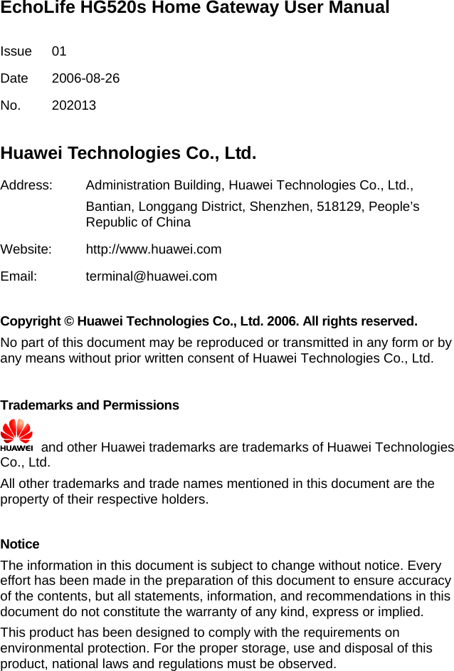 EchoLife HG520s Home Gateway User Manual  Issue 01 Date 2006-08-26 No. 202013  Huawei Technologies Co., Ltd. Address: Administration Building, Huawei Technologies Co., Ltd., Bantian, Longgang District, Shenzhen, 518129, People’s Republic of China Website: http://www.huawei.com Email: terminal@huawei.com  Copyright © Huawei Technologies Co., Ltd. 2006. All rights reserved. No part of this document may be reproduced or transmitted in any form or by any means without prior written consent of Huawei Technologies Co., Ltd.  Trademarks and Permissions   and other Huawei trademarks are trademarks of Huawei Technologies Co., Ltd. All other trademarks and trade names mentioned in this document are the property of their respective holders.  Notice The information in this document is subject to change without notice. Every effort has been made in the preparation of this document to ensure accuracy of the contents, but all statements, information, and recommendations in this document do not constitute the warranty of any kind, express or implied. This product has been designed to comply with the requirements on environmental protection. For the proper storage, use and disposal of this product, national laws and regulations must be observed. 