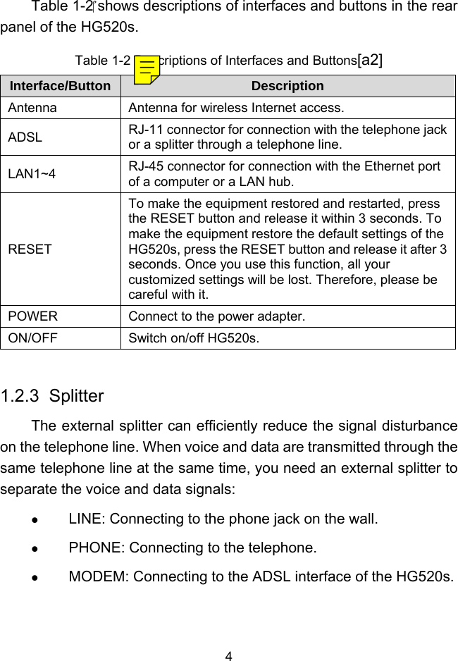  4 Table 1-2 shows descriptions of interfaces and buttons in the rear panel of the HG520s. Table 1-2 Descriptions of Interfaces and Buttons[a2] Interface/Button  Description Antenna  Antenna for wireless Internet access. ADSL  RJ-11 connector for connection with the telephone jack or a splitter through a telephone line. LAN1~4  RJ-45 connector for connection with the Ethernet port of a computer or a LAN hub. RESET To make the equipment restored and restarted, press the RESET button and release it within 3 seconds. To make the equipment restore the default settings of the HG520s, press the RESET button and release it after 3 seconds. Once you use this function, all your customized settings will be lost. Therefore, please be careful with it. POWER  Connect to the power adapter. ON/OFF  Switch on/off HG520s.  1.2.3  Splitter The external splitter can efficiently reduce the signal disturbance on the telephone line. When voice and data are transmitted through the same telephone line at the same time, you need an external splitter to separate the voice and data signals:   LINE: Connecting to the phone jack on the wall.   PHONE: Connecting to the telephone.   MODEM: Connecting to the ADSL interface of the HG520s. 