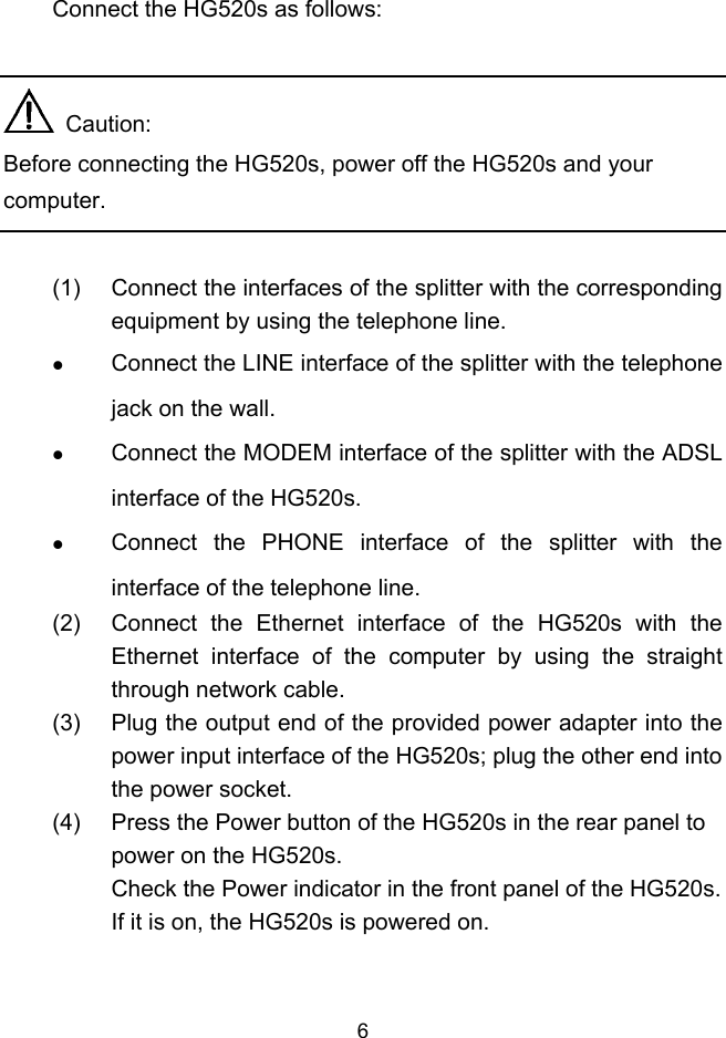  6 Connect the HG520s as follows:    Caution: Before connecting the HG520s, power off the HG520s and your computer.  (1)  Connect the interfaces of the splitter with the corresponding equipment by using the telephone line.   Connect the LINE interface of the splitter with the telephone jack on the wall.   Connect the MODEM interface of the splitter with the ADSL interface of the HG520s.   Connect the PHONE interface of the splitter with the interface of the telephone line. (2)  Connect the Ethernet interface of the HG520s with the Ethernet interface of the computer by using the straight through network cable. (3)  Plug the output end of the provided power adapter into the power input interface of the HG520s; plug the other end into the power socket. (4)  Press the Power button of the HG520s in the rear panel to power on the HG520s. Check the Power indicator in the front panel of the HG520s. If it is on, the HG520s is powered on. 