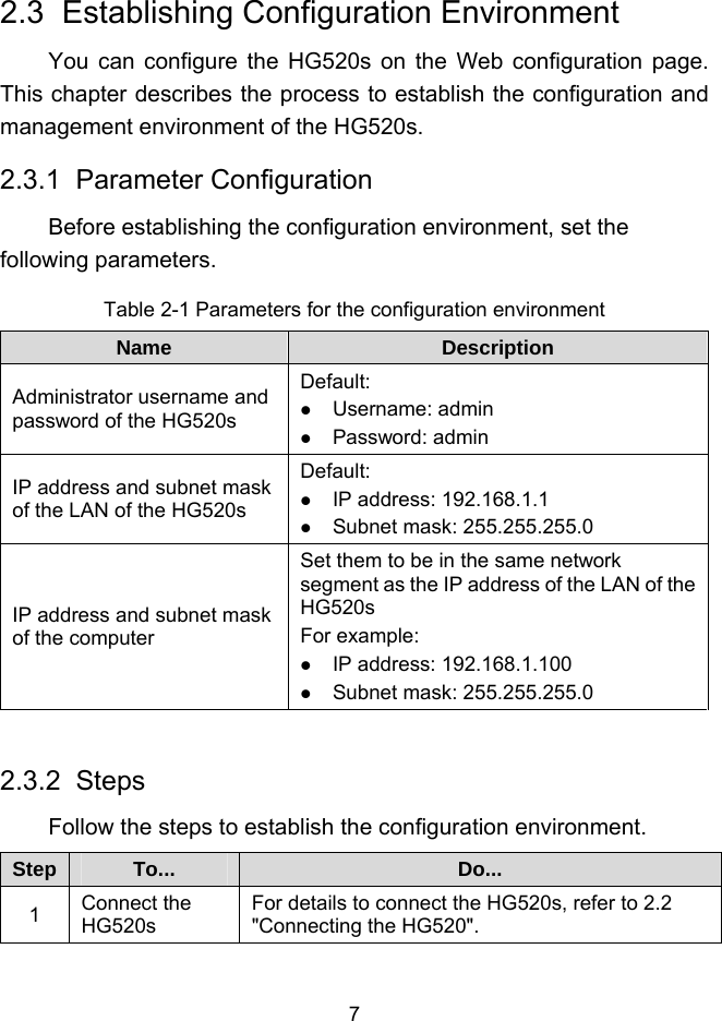  7 2.3  Establishing Configuration Environment You can configure the HG520s on the Web configuration page. This chapter describes the process to establish the configuration and management environment of the HG520s. 2.3.1  Parameter Configuration Before establishing the configuration environment, set the following parameters. Table 2-1 Parameters for the configuration environment Name  Description Administrator username and password of the HG520s Default:   Username: admin   Password: admin IP address and subnet mask of the LAN of the HG520s Default:   IP address: 192.168.1.1   Subnet mask: 255.255.255.0 IP address and subnet mask of the computer Set them to be in the same network segment as the IP address of the LAN of the HG520s For example:   IP address: 192.168.1.100   Subnet mask: 255.255.255.0  2.3.2  Steps Follow the steps to establish the configuration environment. Step  To...  Do... 1  Connect the HG520s For details to connect the HG520s, refer to 2.2  &quot;Connecting the HG520&quot;. 