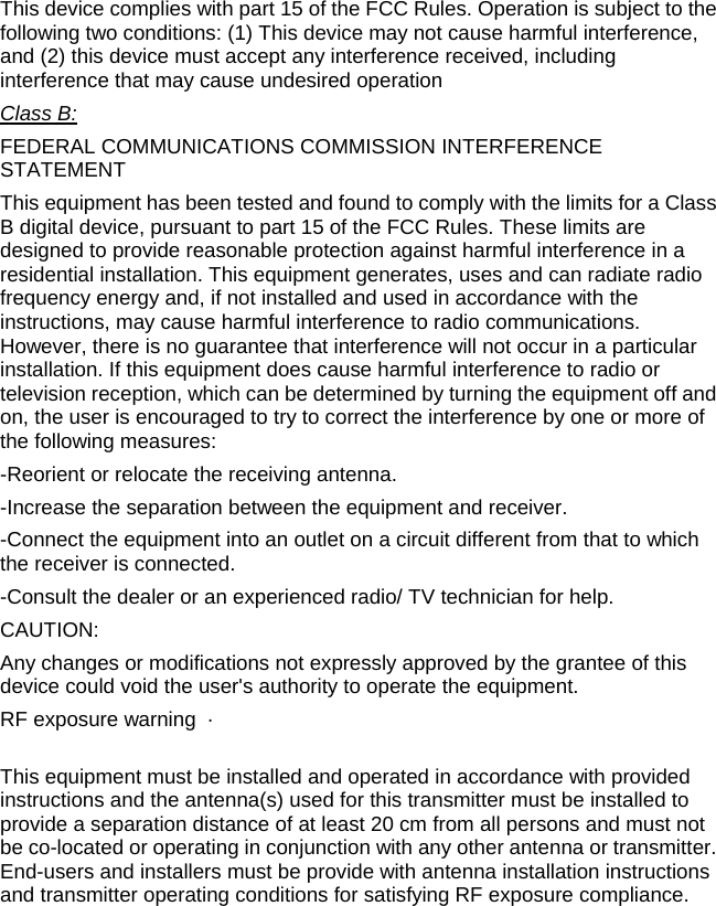 This device complies with part 15 of the FCC Rules. Operation is subject to the following two conditions: (1) This device may not cause harmful interference, and (2) this device must accept any interference received, including interference that may cause undesired operation Class B:FEDERAL COMMUNICATIONS COMMISSION INTERFERENCE STATEMENT This equipment has been tested and found to comply with the limits for a Class B digital device, pursuant to part 15 of the FCC Rules. These limits are designed to provide reasonable protection against harmful interference in a residential installation. This equipment generates, uses and can radiate radio frequency energy and, if not installed and used in accordance with the instructions, may cause harmful interference to radio communications. However, there is no guarantee that interference will not occur in a particular installation. If this equipment does cause harmful interference to radio or television reception, which can be determined by turning the equipment off and on, the user is encouraged to try to correct the interference by one or more of the following measures: -Reorient or relocate the receiving antenna. -Increase the separation between the equipment and receiver. -Connect the equipment into an outlet on a circuit different from that to which the receiver is connected. -Consult the dealer or an experienced radio/ TV technician for help. CAUTION: Any changes or modifications not expressly approved by the grantee of this device could void the user&apos;s authority to operate the equipment. RF exposure warning  ·         This equipment must be installed and operated in accordance with provided instructions and the antenna(s) used for this transmitter must be installed to provide a separation distance of at least 20 cm from all persons and must not be co-located or operating in conjunction with any other antenna or transmitter. End-users and installers must be provide with antenna installation instructions and transmitter operating conditions for satisfying RF exposure compliance.     