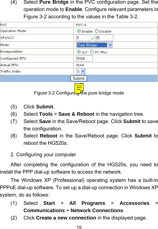  15 (4) Select Pure Bridge in the PVC configuration page. Set the operation mode to Enable. Configure relevant parameters in Figure 3-2 according to the values in the Table 3-2. [a6]Figure 3-2 Configuring the pure bridge mode (5) Click Submit. (6) Select Tools &gt; Save &amp; Reboot in the navigation tree. (7) Select Save in the Save/Reboot page. Click Submit to save the configuration. (8) Select Reboot in the Save/Reboot page. Click Submit to reboot the HG520s. 2. Configuring your computer After completing the configuration of the HG520s, you need to install the PPP dial-up software to access the network. The Windows XP (Professional) operating system has a built-in PPPoE dial-up software. To set up a dial-up connection in Windows XP system, do as follows: (1) Select Start &gt; All Programs &gt; Accessories &gt; Communications &gt; Network Connections. (2) Click Create a new connection in the displayed page. 