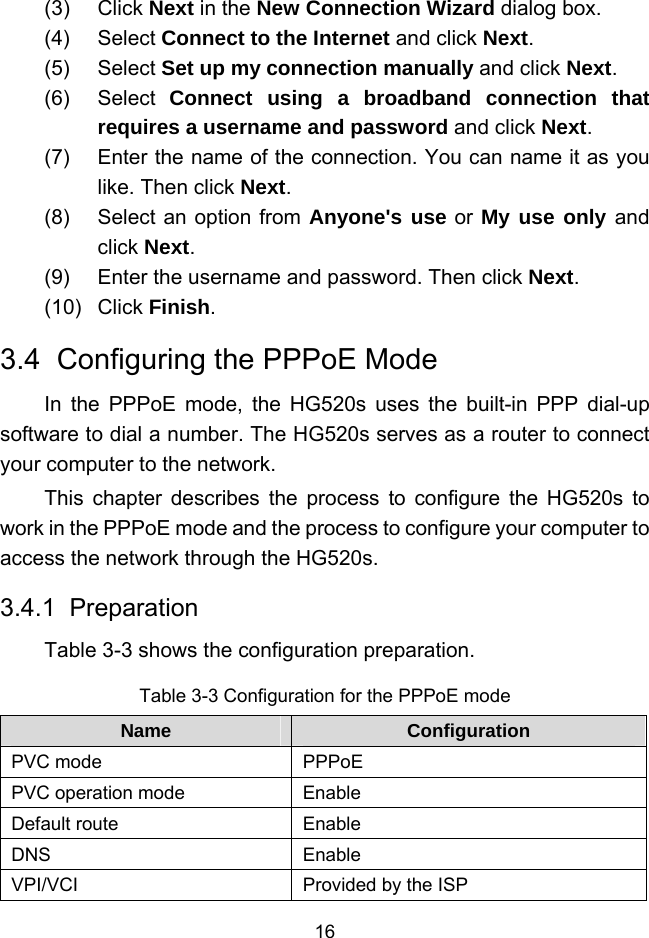  16 (3) Click Next in the New Connection Wizard dialog box. (4) Select Connect to the Internet and click Next. (5) Select Set up my connection manually and click Next. (6) Select Connect using a broadband connection that requires a username and password and click Next. (7)  Enter the name of the connection. You can name it as you like. Then click Next. (8)  Select an option from Anyone&apos;s use or My use only and click Next. (9)  Enter the username and password. Then click Next. (10) Click Finish. 3.4  Configuring the PPPoE Mode In the PPPoE mode, the HG520s uses the built-in PPP dial-up software to dial a number. The HG520s serves as a router to connect your computer to the network. This chapter describes the process to configure the HG520s to work in the PPPoE mode and the process to configure your computer to access the network through the HG520s. 3.4.1  Preparation Table 3-3 shows the configuration preparation. Table 3-3 Configuration for the PPPoE mode Name  Configuration PVC mode  PPPoE PVC operation mode  Enable Default route  Enable DNS Enable VPI/VCI  Provided by the ISP 