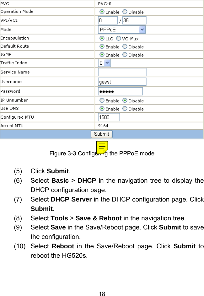  18 [a7]Figure 3-3 Configuring the PPPoE mode (5) Click Submit. (6) Select Basic &gt; DHCP in the navigation tree to display the DHCP configuration page. (7) Select DHCP Server in the DHCP configuration page. Click Submit. (8) Select Tools &gt; Save &amp; Reboot in the navigation tree. (9) Select Save in the Save/Reboot page. Click Submit to save the configuration. (10) Select Reboot in the Save/Reboot page. Click Submit to reboot the HG520s. 