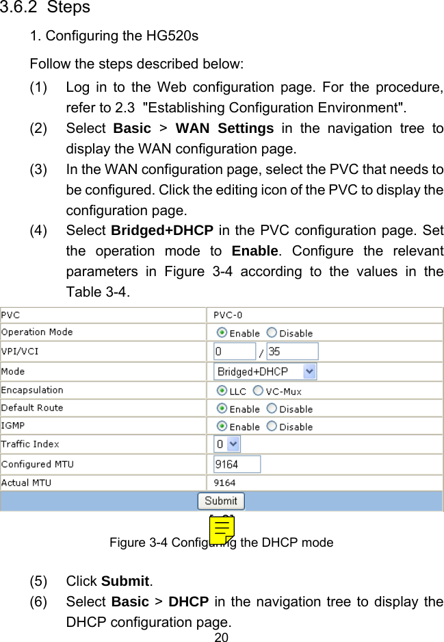  20 3.6.2  Steps 1. Configuring the HG520s Follow the steps described below: (1)  Log in to the Web configuration page. For the procedure, refer to 2.3  &quot;Establishing Configuration Environment&quot;. (2) Select Basic  &gt; WAN Settings in the navigation tree to display the WAN configuration page. (3)  In the WAN configuration page, select the PVC that needs to be configured. Click the editing icon of the PVC to display the configuration page. (4) Select Bridged+DHCP in the PVC configuration page. Set the operation mode to Enable. Configure the relevant parameters in Figure 3-4 according to the values in the  Table 3-4. [a8]Figure 3-4 Configuring the DHCP mode (5) Click Submit. (6) Select Basic &gt; DHCP in the navigation tree to display the DHCP configuration page. 