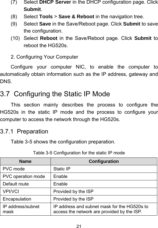  21 (7) Select DHCP Server in the DHCP configuration page. Click Submit. (8) Select Tools &gt; Save &amp; Reboot in the navigation tree. (9) Select Save in the Save/Reboot page. Click Submit to save the configuration. (10) Select Reboot in the Save/Reboot page. Click Submit to reboot the HG520s. 2. Configuring Your Computer Configure your computer NIC, to enable the computer to automatically obtain information such as the IP address, gateway and DNS. 3.7  Configuring the Static IP Mode This section mainly describes the process to configure the HG520s in the static IP mode and the process to configure your computer to access the network through the HG520s. 3.7.1  Preparation Table 3-5 shows the configuration preparation. Table 3-5 Configuration for the static IP mode Name  Configuration PVC mode  Static IP PVC operation mode  Enable Default route  Enable VPI/VCI  Provided by the ISP Encapsulation  Provided by the ISP IP address/subnet mask IP address and subnet mask for the HG520s to access the network are provided by the ISP. 