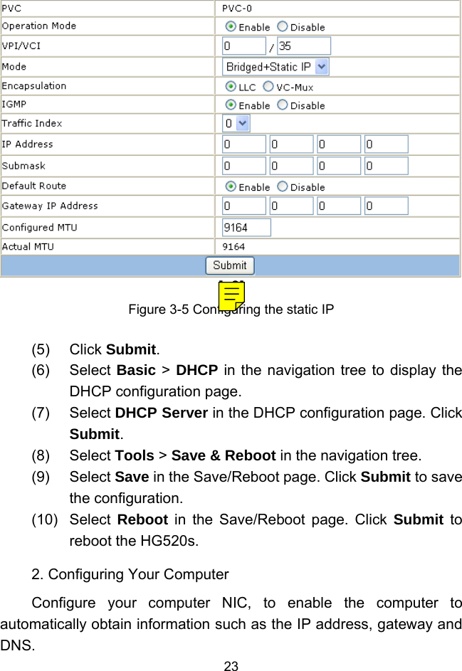  23 [a9]Figure 3-5 Configuring the static IP (5) Click Submit. (6) Select Basic &gt; DHCP in the navigation tree to display the DHCP configuration page. (7) Select DHCP Server in the DHCP configuration page. Click Submit. (8) Select Tools &gt; Save &amp; Reboot in the navigation tree. (9) Select Save in the Save/Reboot page. Click Submit to save the configuration. (10) Select Reboot in the Save/Reboot page. Click Submit to reboot the HG520s. 2. Configuring Your Computer Configure your computer NIC, to enable the computer to automatically obtain information such as the IP address, gateway and DNS. 