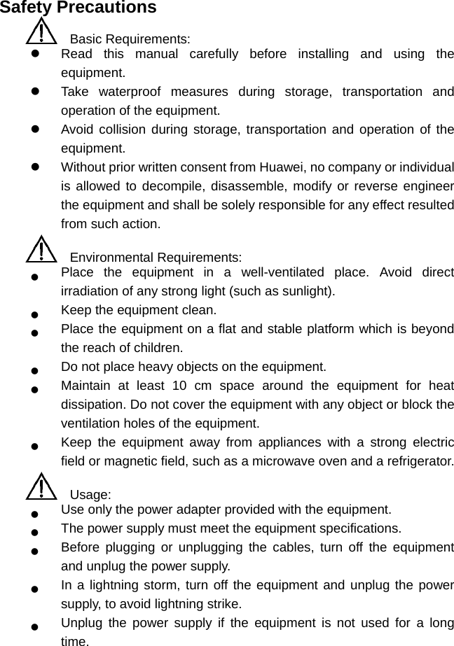 Safety Precautions   Basic Requirements:   Read this manual carefully before installing and using the equipment.   Take waterproof measures during storage, transportation and operation of the equipment.   Avoid collision during storage, transportation and operation of the equipment.   Without prior written consent from Huawei, no company or individual is allowed to decompile, disassemble, modify or reverse engineer the equipment and shall be solely responsible for any effect resulted from such action.   Environmental Requirements:   Place the equipment in a well-ventilated place. Avoid direct irradiation of any strong light (such as sunlight).   Keep the equipment clean.   Place the equipment on a flat and stable platform which is beyond the reach of children.   Do not place heavy objects on the equipment.   Maintain at least 10 cm space around the equipment for heat dissipation. Do not cover the equipment with any object or block the ventilation holes of the equipment.   Keep the equipment away from appliances with a strong electric field or magnetic field, such as a microwave oven and a refrigerator.   Usage:   Use only the power adapter provided with the equipment.   The power supply must meet the equipment specifications.   Before plugging or unplugging the cables, turn off the equipment and unplug the power supply.   In a lightning storm, turn off the equipment and unplug the power supply, to avoid lightning strike.   Unplug the power supply if the equipment is not used for a long time. 