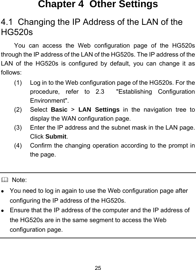  25 Chapter 4  Other Settings 4.1  Changing the IP Address of the LAN of the HG520s You can access the Web configuration page of the HG520s through the IP address of the LAN of the HG520s. The IP address of the LAN of the HG520s is configured by default, you can change it as follows: (1)  Log in to the Web configuration page of the HG520s. For the procedure, refer to 2.3  &quot;Establishing Configuration Environment&quot;. (2) Select Basic &gt; LAN Settings in the navigation tree to display the WAN configuration page. (3)  Enter the IP address and the subnet mask in the LAN page. Click Submit. (4)  Confirm the changing operation according to the prompt in the page.    Note:   You need to log in again to use the Web configuration page after configuring the IP address of the HG520s.   Ensure that the IP address of the computer and the IP address of the HG520s are in the same segment to access the Web configuration page.  