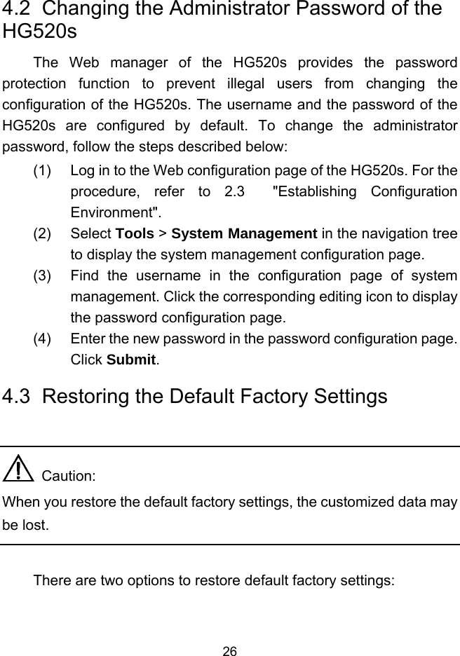  26 4.2  Changing the Administrator Password of the HG520s The Web manager of the HG520s provides the password protection function to prevent illegal users from changing the configuration of the HG520s. The username and the password of the HG520s are configured by default. To change the administrator password, follow the steps described below: (1)  Log in to the Web configuration page of the HG520s. For the procedure, refer to 2.3  &quot;Establishing Configuration Environment&quot;. (2) Select Tools &gt; System Management in the navigation tree to display the system management configuration page. (3)  Find the username in the configuration page of system management. Click the corresponding editing icon to display the password configuration page. (4)  Enter the new password in the password configuration page. Click Submit. 4.3  Restoring the Default Factory Settings    Caution: When you restore the default factory settings, the customized data may be lost.  There are two options to restore default factory settings: 