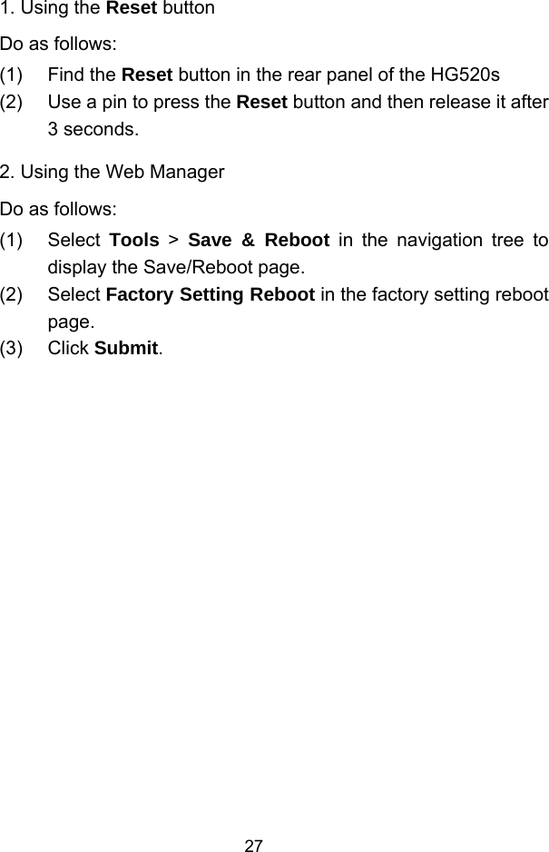  27 1. Using the Reset button Do as follows: (1) Find the Reset button in the rear panel of the HG520s (2)  Use a pin to press the Reset button and then release it after 3 seconds. 2. Using the Web Manager Do as follows: (1) Select Tools &gt; Save &amp; Reboot in the navigation tree to display the Save/Reboot page. (2) Select Factory Setting Reboot in the factory setting reboot page. (3) Click Submit. 